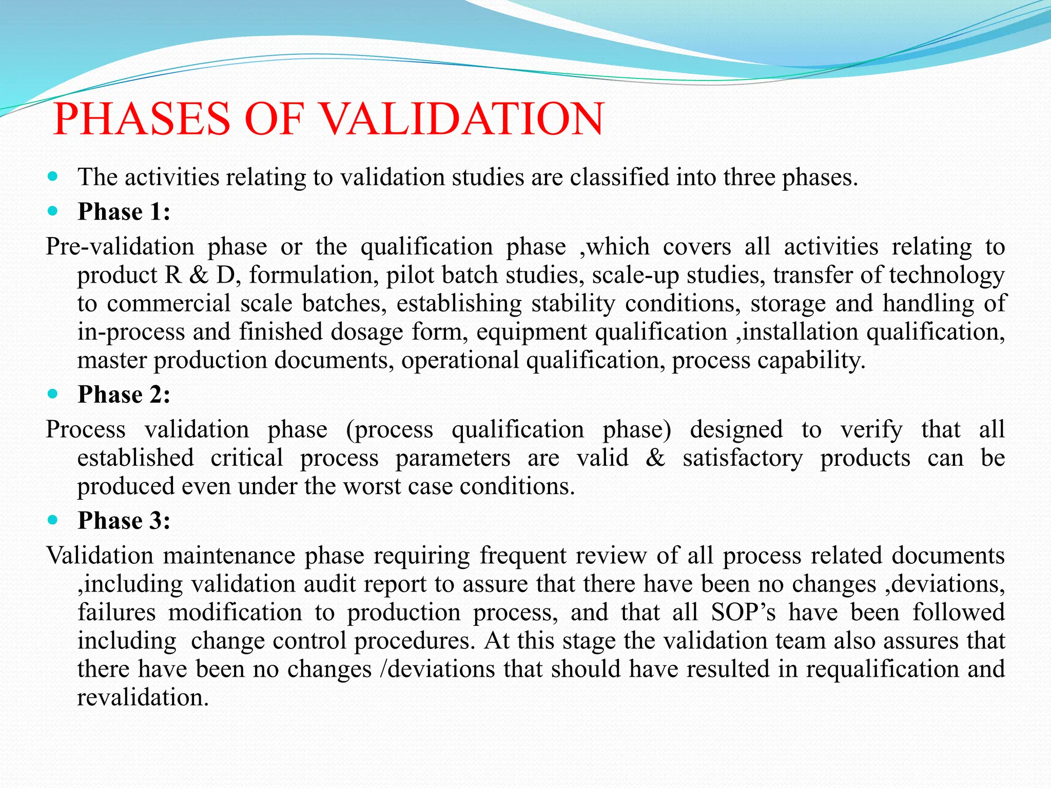 PHASES OF VALIDATION
 The activities relating to validation studies are classified into three phases.
 Phase 1:
Pre-validation phase or the qualification phase ,which covers all activities relating to
product R & D, formulation, pilot batch studies, scale-up studies, transfer of technology
to commercial scale batches, establishing stability conditions, storage and handling of
in-process and finished dosage form, equipment qualification ,installation qualification,
master production documents, operational qualification, process capability.
 Phase 2:
Process validation phase (process qualification phase) designed to verify that all
established critical process parameters are valid & satisfactory products can be
produced even under the worst case conditions.
 Phase 3:
Validation maintenance phase requiring frequent review of all process related documents
,including validation audit report to assure that there have been no changes ,deviations,
failures modification to production process, and that all SOP’s have been followed
including change control procedures. At this stage the validation team also assures that
there have been no changes /deviations that should have resulted in requalification and
revalidation.
 