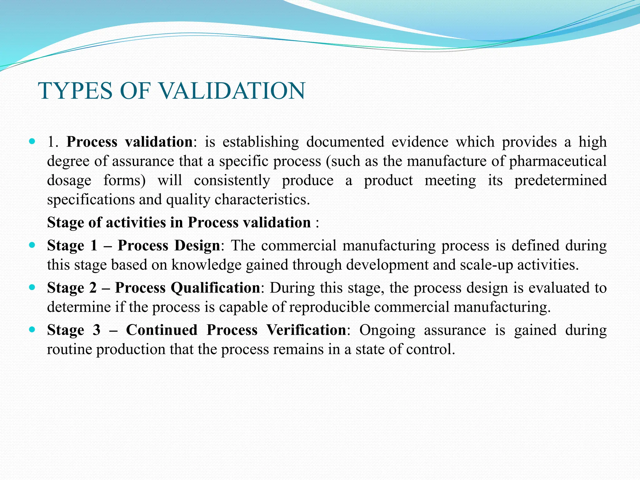 TYPES OF VALIDATION
 1. Process validation: is establishing documented evidence which provides a high
degree of assurance that a specific process (such as the manufacture of pharmaceutical
dosage forms) will consistently produce a product meeting its predetermined
specifications and quality characteristics.
Stage of activities in Process validation :
 Stage 1 – Process Design: The commercial manufacturing process is defined during
this stage based on knowledge gained through development and scale-up activities.
 Stage 2 – Process Qualification: During this stage, the process design is evaluated to
determine if the process is capable of reproducible commercial manufacturing.
 Stage 3 – Continued Process Verification: Ongoing assurance is gained during
routine production that the process remains in a state of control.
 