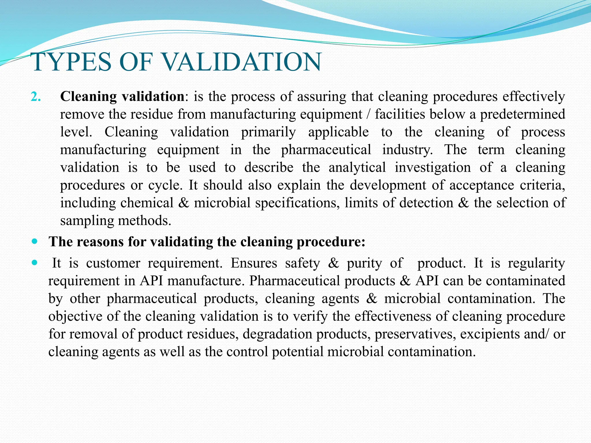 TYPES OF VALIDATION
2. Cleaning validation: is the process of assuring that cleaning procedures effectively
remove the residue from manufacturing equipment / facilities below a predetermined
level. Cleaning validation primarily applicable to the cleaning of process
manufacturing equipment in the pharmaceutical industry. The term cleaning
validation is to be used to describe the analytical investigation of a cleaning
procedures or cycle. It should also explain the development of acceptance criteria,
including chemical & microbial specifications, limits of detection & the selection of
sampling methods.
 The reasons for validating the cleaning procedure:
 It is customer requirement. Ensures safety & purity of product. It is regularity
requirement in API manufacture. Pharmaceutical products & API can be contaminated
by other pharmaceutical products, cleaning agents & microbial contamination. The
objective of the cleaning validation is to verify the effectiveness of cleaning procedure
for removal of product residues, degradation products, preservatives, excipients and/ or
cleaning agents as well as the control potential microbial contamination.
 