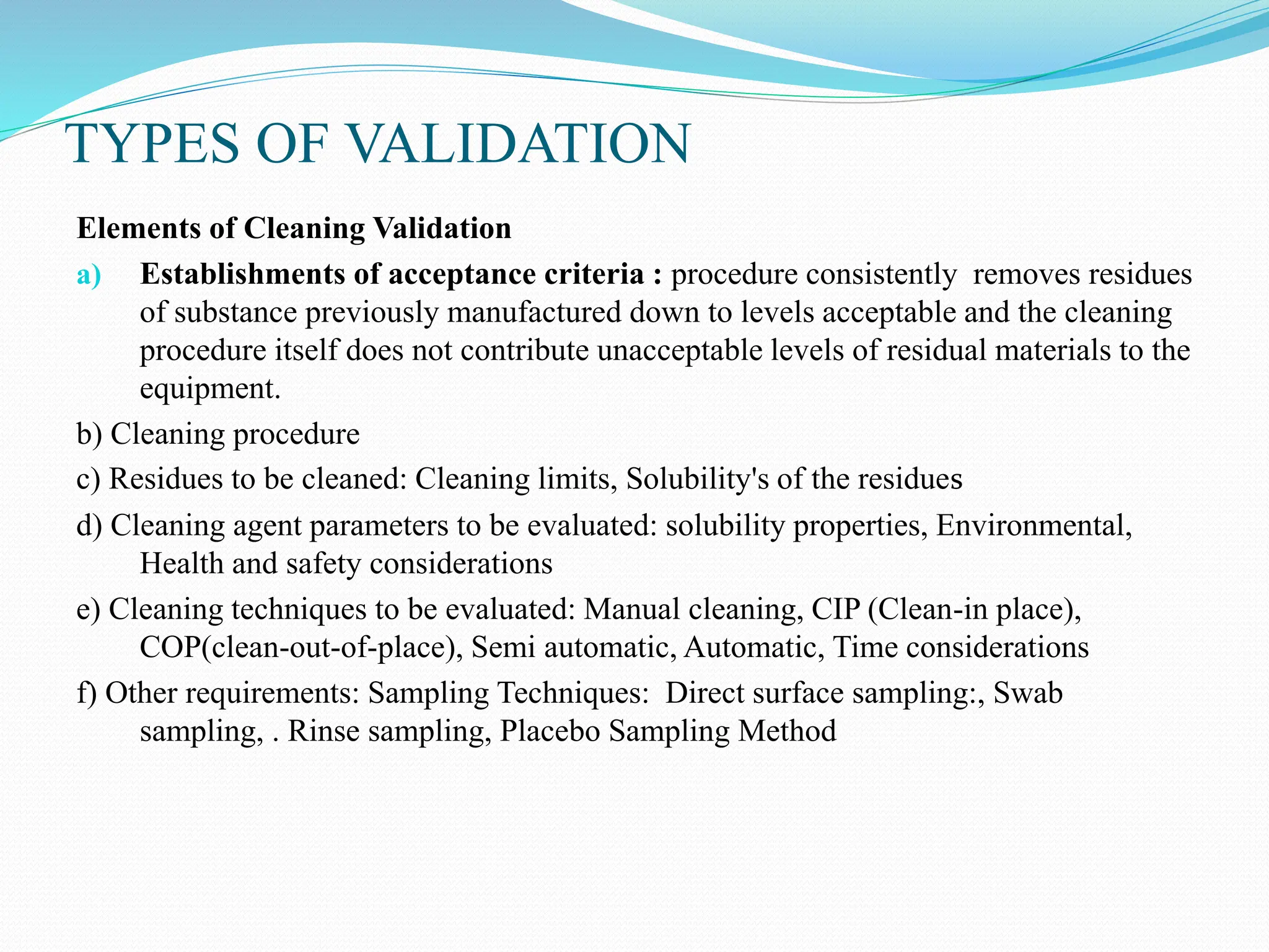 TYPES OF VALIDATION
Elements of Cleaning Validation
a) Establishments of acceptance criteria : procedure consistently removes residues
of substance previously manufactured down to levels acceptable and the cleaning
procedure itself does not contribute unacceptable levels of residual materials to the
equipment.
b) Cleaning procedure
c) Residues to be cleaned: Cleaning limits, Solubility's of the residues
d) Cleaning agent parameters to be evaluated: solubility properties, Environmental,
Health and safety considerations
e) Cleaning techniques to be evaluated: Manual cleaning, CIP (Clean-in place),
COP(clean-out-of-place), Semi automatic, Automatic, Time considerations
f) Other requirements: Sampling Techniques: Direct surface sampling:, Swab
sampling, . Rinse sampling, Placebo Sampling Method
 