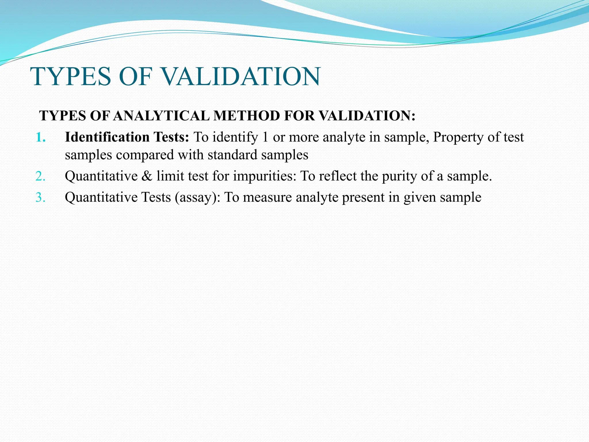 TYPES OF VALIDATION
TYPES OF ANALYTICAL METHOD FOR VALIDATION:
1. Identification Tests: To identify 1 or more analyte in sample, Property of test
samples compared with standard samples
2. Quantitative & limit test for impurities: To reflect the purity of a sample.
3. Quantitative Tests (assay): To measure analyte present in given sample
 