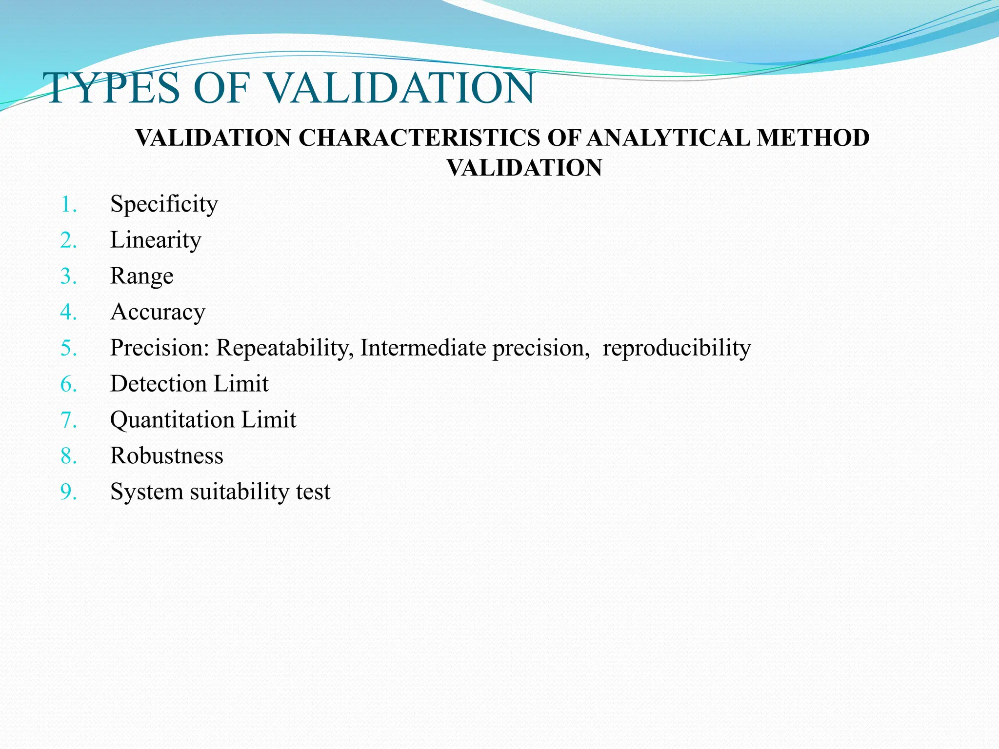 TYPES OF VALIDATION
VALIDATION CHARACTERISTICS OF ANALYTICAL METHOD
VALIDATION
1. Specificity
2. Linearity
3. Range
4. Accuracy
5. Precision: Repeatability, Intermediate precision, reproducibility
6. Detection Limit
7. Quantitation Limit
8. Robustness
9. System suitability test
 