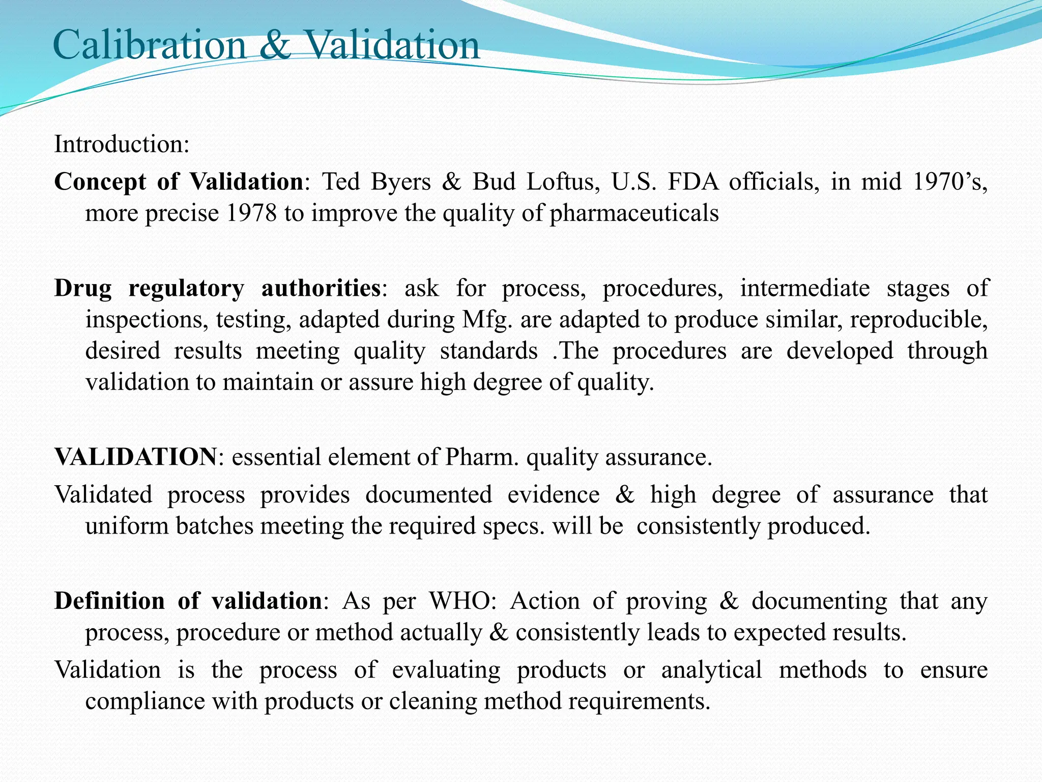Calibration & Validation
Introduction:
Concept of Validation: Ted Byers & Bud Loftus, U.S. FDA officials, in mid 1970’s,
more precise 1978 to improve the quality of pharmaceuticals
Drug regulatory authorities: ask for process, procedures, intermediate stages of
inspections, testing, adapted during Mfg. are adapted to produce similar, reproducible,
desired results meeting quality standards .The procedures are developed through
validation to maintain or assure high degree of quality.
VALIDATION: essential element of Pharm. quality assurance.
Validated process provides documented evidence & high degree of assurance that
uniform batches meeting the required specs. will be consistently produced.
Definition of validation: As per WHO: Action of proving & documenting that any
process, procedure or method actually & consistently leads to expected results.
Validation is the process of evaluating products or analytical methods to ensure
compliance with products or cleaning method requirements.
 