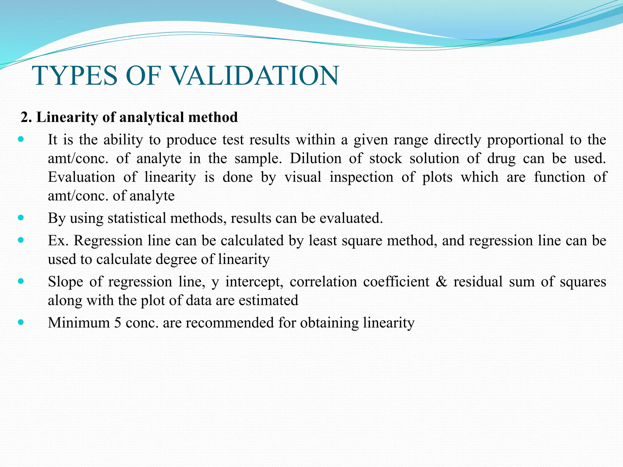 TYPES OF VALIDATION
2. Linearity of analytical method
 It is the ability to produce test results within a given range directly proportional to the
amt/conc. of analyte in the sample. Dilution of stock solution of drug can be used.
Evaluation of linearity is done by visual inspection of plots which are function of
amt/conc. of analyte
 By using statistical methods, results can be evaluated.
 Ex. Regression line can be calculated by least square method, and regression line can be
used to calculate degree of linearity
 Slope of regression line, y intercept, correlation coefficient & residual sum of squares
along with the plot of data are estimated
 Minimum 5 conc. are recommended for obtaining linearity
 