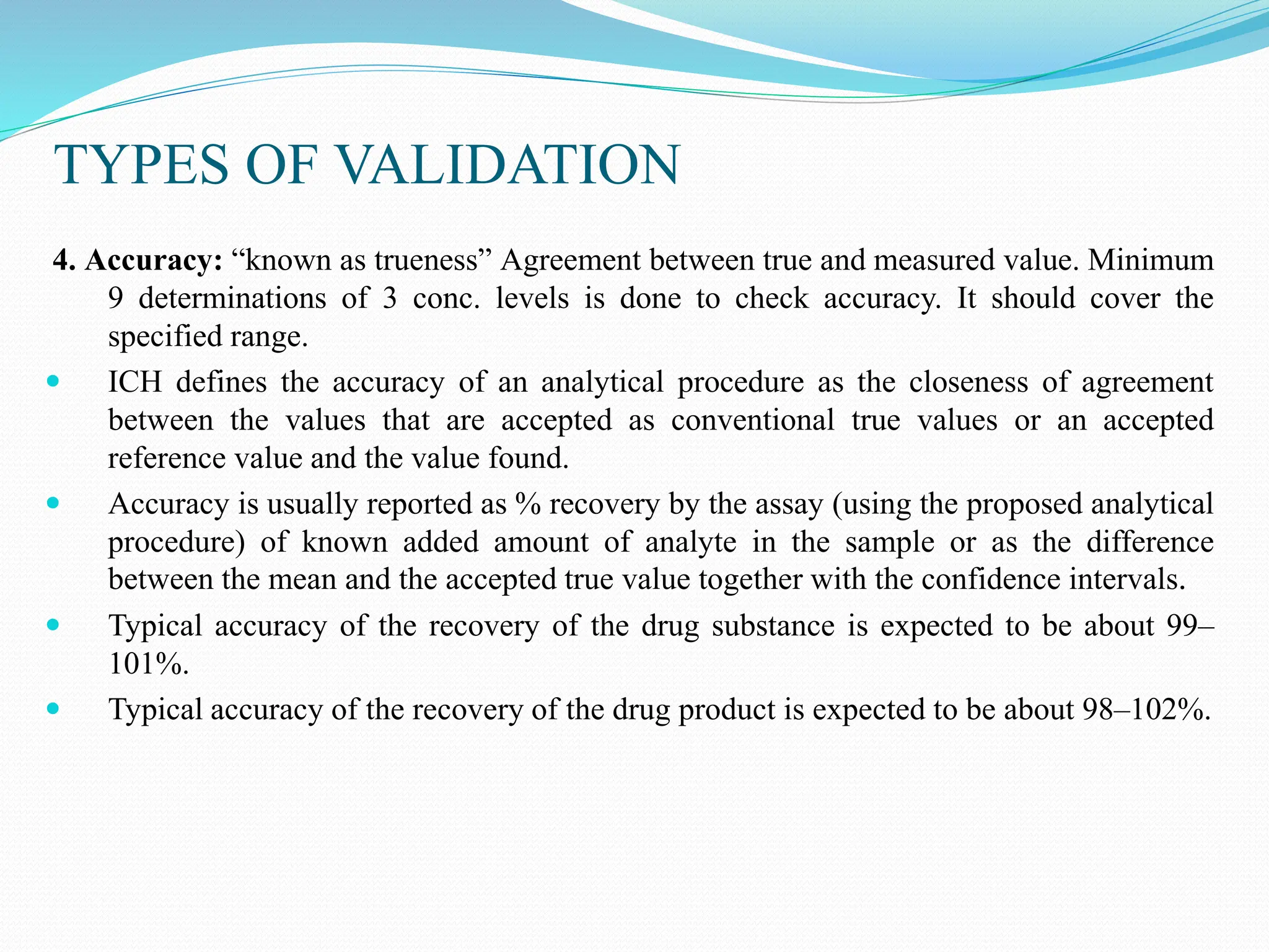 TYPES OF VALIDATION
4. Accuracy: “known as trueness” Agreement between true and measured value. Minimum
9 determinations of 3 conc. levels is done to check accuracy. It should cover the
specified range.
 ICH defines the accuracy of an analytical procedure as the closeness of agreement
between the values that are accepted as conventional true values or an accepted
reference value and the value found.
 Accuracy is usually reported as % recovery by the assay (using the proposed analytical
procedure) of known added amount of analyte in the sample or as the difference
between the mean and the accepted true value together with the confidence intervals.
 Typical accuracy of the recovery of the drug substance is expected to be about 99–
101%.
 Typical accuracy of the recovery of the drug product is expected to be about 98–102%.
 