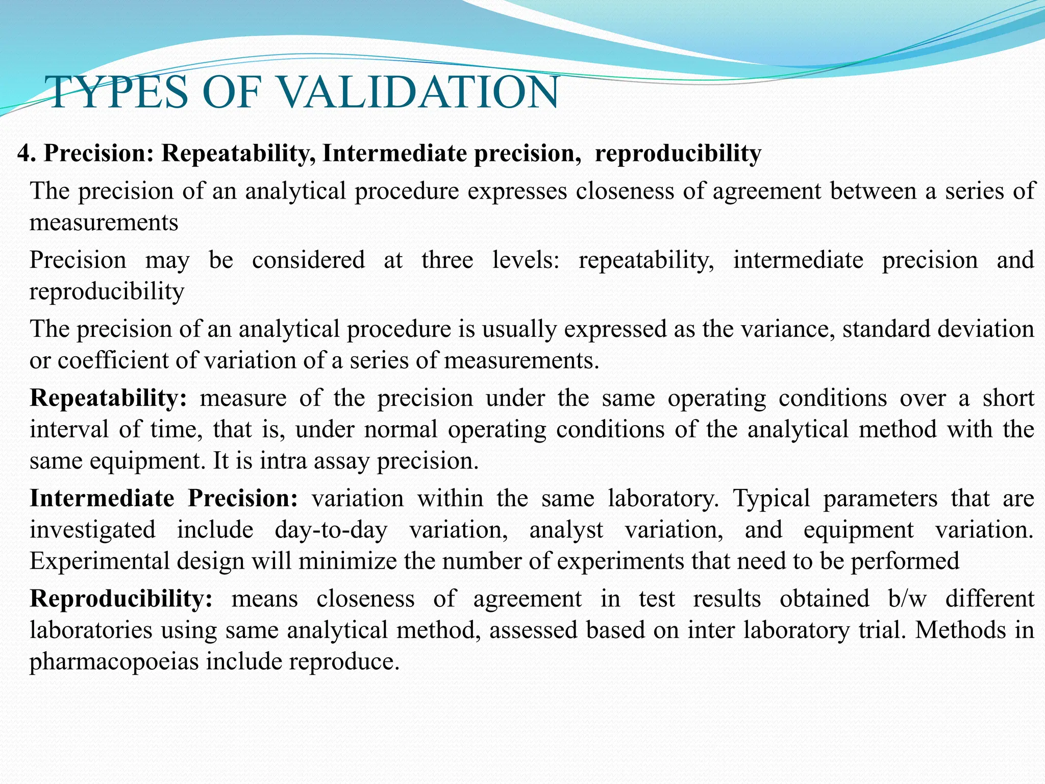 TYPES OF VALIDATION
4. Precision: Repeatability, Intermediate precision, reproducibility
The precision of an analytical procedure expresses closeness of agreement between a series of
measurements
Precision may be considered at three levels: repeatability, intermediate precision and
reproducibility
The precision of an analytical procedure is usually expressed as the variance, standard deviation
or coefficient of variation of a series of measurements.
Repeatability: measure of the precision under the same operating conditions over a short
interval of time, that is, under normal operating conditions of the analytical method with the
same equipment. It is intra assay precision.
Intermediate Precision: variation within the same laboratory. Typical parameters that are
investigated include day-to-day variation, analyst variation, and equipment variation.
Experimental design will minimize the number of experiments that need to be performed
Reproducibility: means closeness of agreement in test results obtained b/w different
laboratories using same analytical method, assessed based on inter laboratory trial. Methods in
pharmacopoeias include reproduce.
 