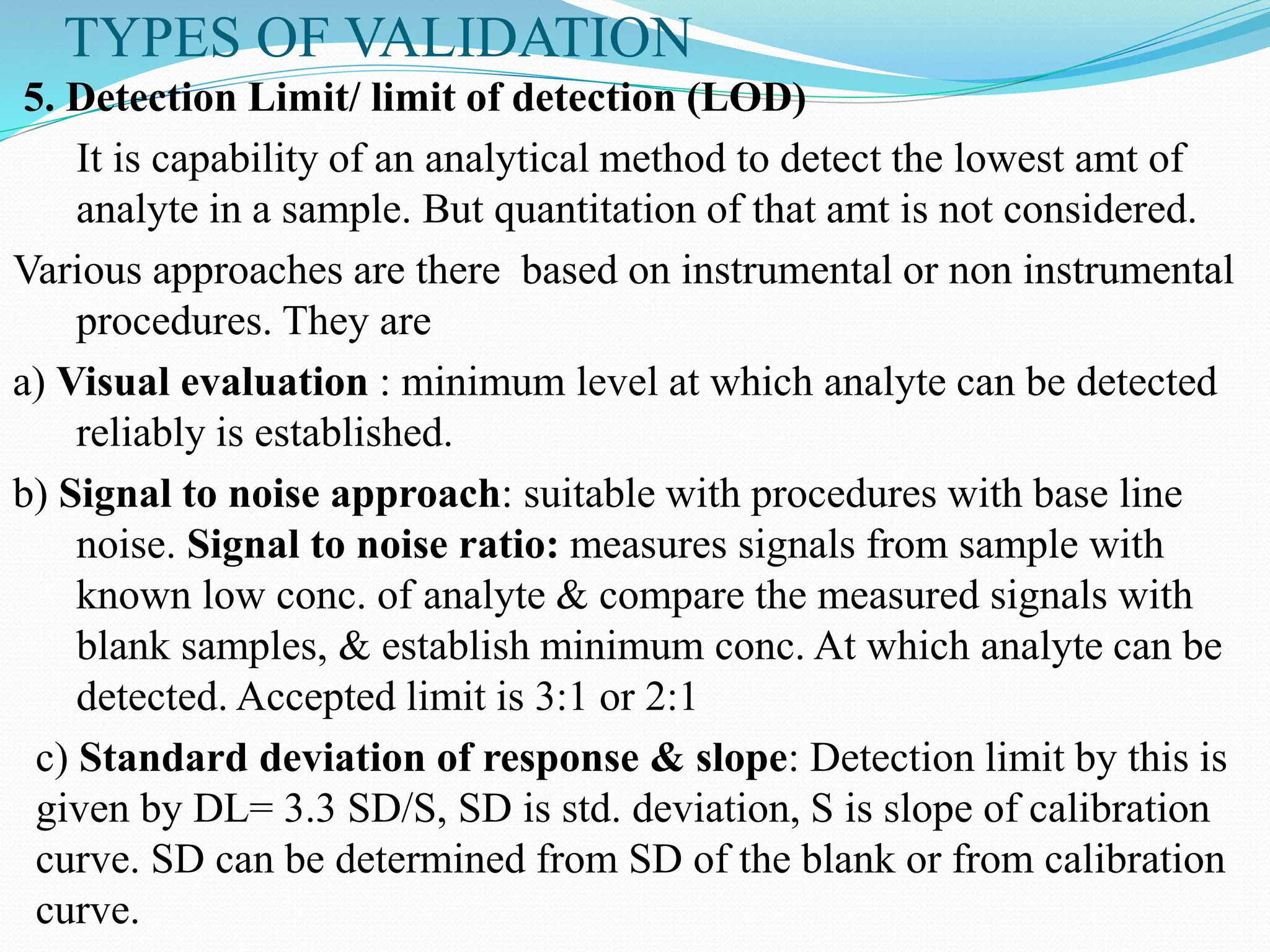 TYPES OF VALIDATION
5. Detection Limit/ limit of detection (LOD)
It is capability of an analytical method to detect the lowest amt of
analyte in a sample. But quantitation of that amt is not considered.
Various approaches are there based on instrumental or non instrumental
procedures. They are
a) Visual evaluation : minimum level at which analyte can be detected
reliably is established.
b) Signal to noise approach: suitable with procedures with base line
noise. Signal to noise ratio: measures signals from sample with
known low conc. of analyte & compare the measured signals with
blank samples, & establish minimum conc. At which analyte can be
detected. Accepted limit is 3:1 or 2:1
c) Standard deviation of response & slope: Detection limit by this is
given by DL= 3.3 SD/S, SD is std. deviation, S is slope of calibration
curve. SD can be determined from SD of the blank or from calibration
curve.
 