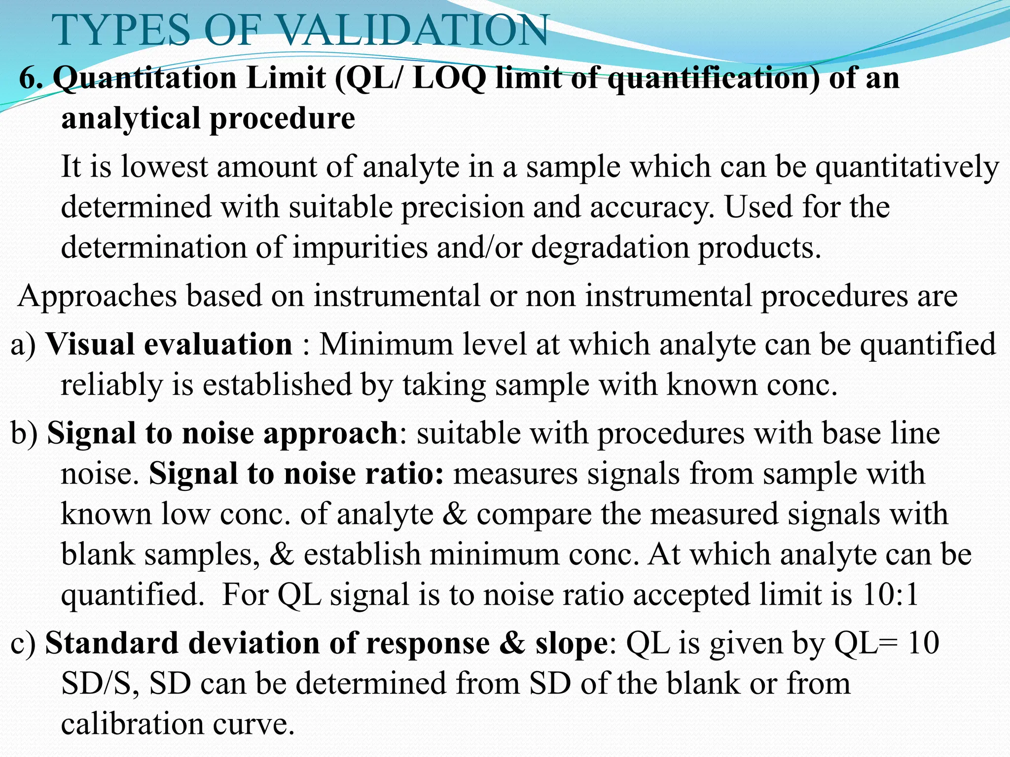 TYPES OF VALIDATION
6. Quantitation Limit (QL/ LOQ limit of quantification) of an
analytical procedure
It is lowest amount of analyte in a sample which can be quantitatively
determined with suitable precision and accuracy. Used for the
determination of impurities and/or degradation products.
Approaches based on instrumental or non instrumental procedures are
a) Visual evaluation : Minimum level at which analyte can be quantified
reliably is established by taking sample with known conc.
b) Signal to noise approach: suitable with procedures with base line
noise. Signal to noise ratio: measures signals from sample with
known low conc. of analyte & compare the measured signals with
blank samples, & establish minimum conc. At which analyte can be
quantified. For QL signal is to noise ratio accepted limit is 10:1
c) Standard deviation of response & slope: QL is given by QL= 10
SD/S, SD can be determined from SD of the blank or from
calibration curve.
 