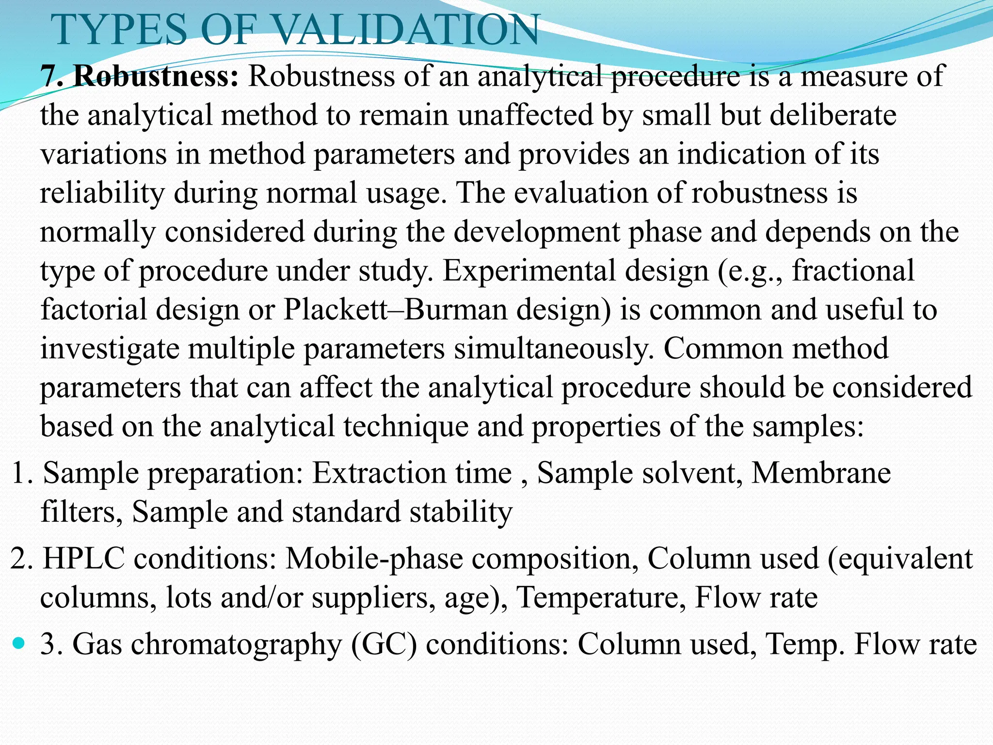 TYPES OF VALIDATION
7. Robustness: Robustness of an analytical procedure is a measure of
the analytical method to remain unaffected by small but deliberate
variations in method parameters and provides an indication of its
reliability during normal usage. The evaluation of robustness is
normally considered during the development phase and depends on the
type of procedure under study. Experimental design (e.g., fractional
factorial design or Plackett–Burman design) is common and useful to
investigate multiple parameters simultaneously. Common method
parameters that can affect the analytical procedure should be considered
based on the analytical technique and properties of the samples:
1. Sample preparation: Extraction time , Sample solvent, Membrane
filters, Sample and standard stability
2. HPLC conditions: Mobile-phase composition, Column used (equivalent
columns, lots and/or suppliers, age), Temperature, Flow rate
 3. Gas chromatography (GC) conditions: Column used, Temp. Flow rate
 