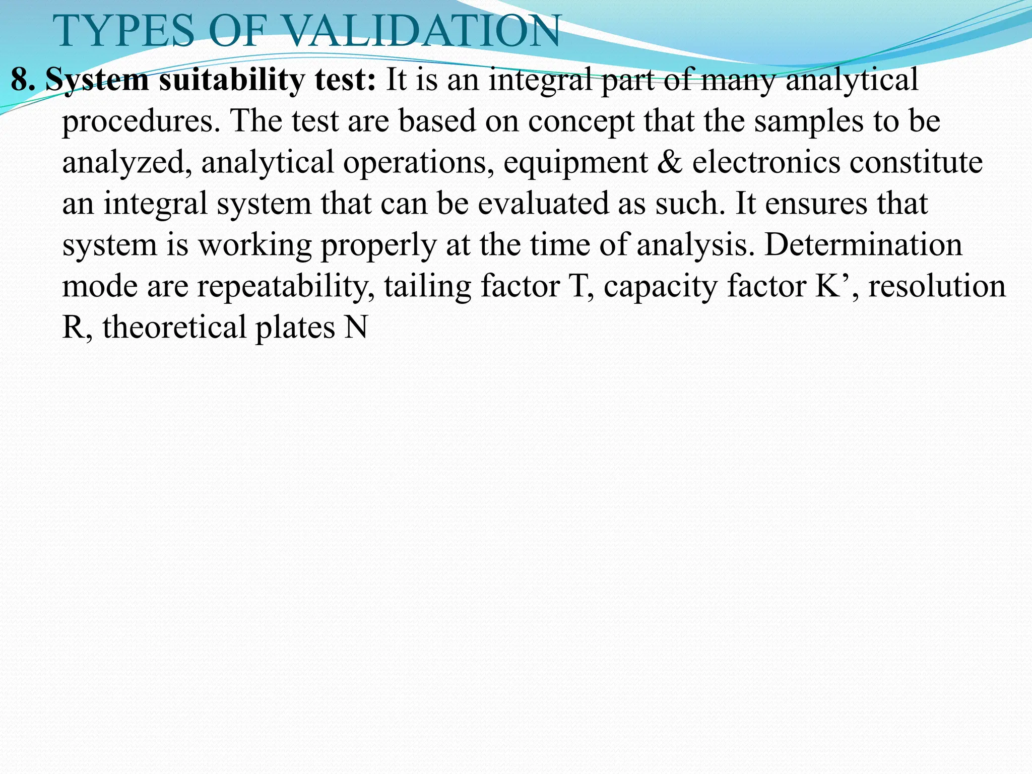 TYPES OF VALIDATION
8. System suitability test: It is an integral part of many analytical
procedures. The test are based on concept that the samples to be
analyzed, analytical operations, equipment & electronics constitute
an integral system that can be evaluated as such. It ensures that
system is working properly at the time of analysis. Determination
mode are repeatability, tailing factor T, capacity factor K’, resolution
R, theoretical plates N
 