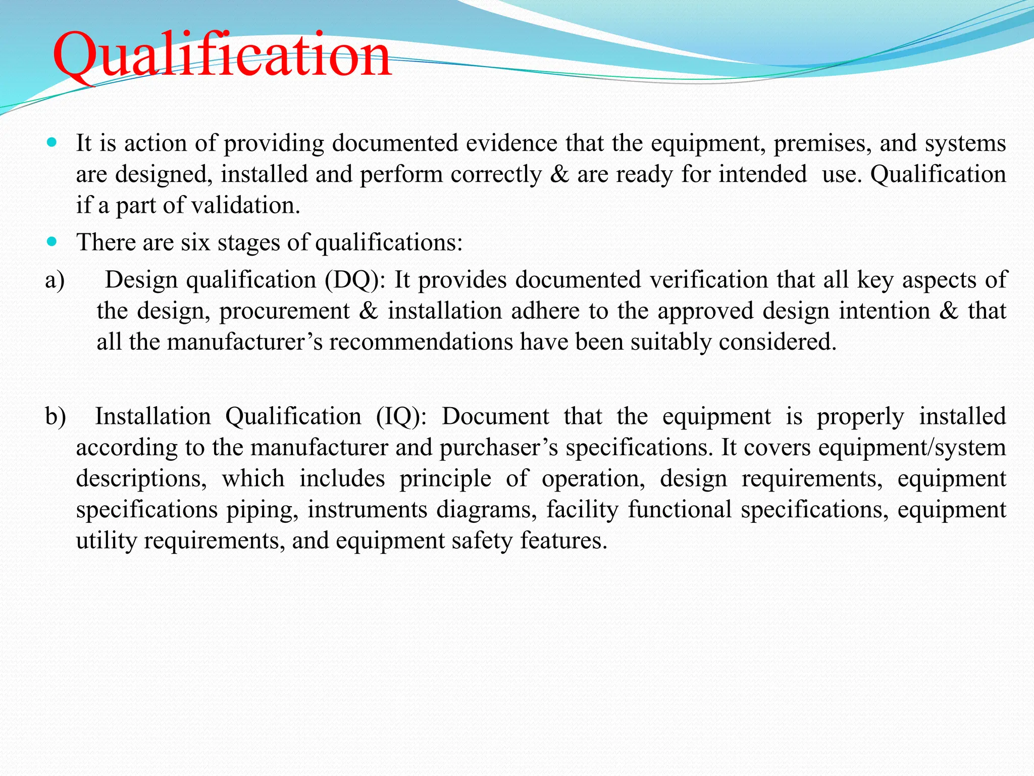 Qualification
 It is action of providing documented evidence that the equipment, premises, and systems
are designed, installed and perform correctly & are ready for intended use. Qualification
if a part of validation.
 There are six stages of qualifications:
a) Design qualification (DQ): It provides documented verification that all key aspects of
the design, procurement & installation adhere to the approved design intention & that
all the manufacturer’s recommendations have been suitably considered.
b) Installation Qualification (IQ): Document that the equipment is properly installed
according to the manufacturer and purchaser’s specifications. It covers equipment/system
descriptions, which includes principle of operation, design requirements, equipment
specifications piping, instruments diagrams, facility functional specifications, equipment
utility requirements, and equipment safety features.
 