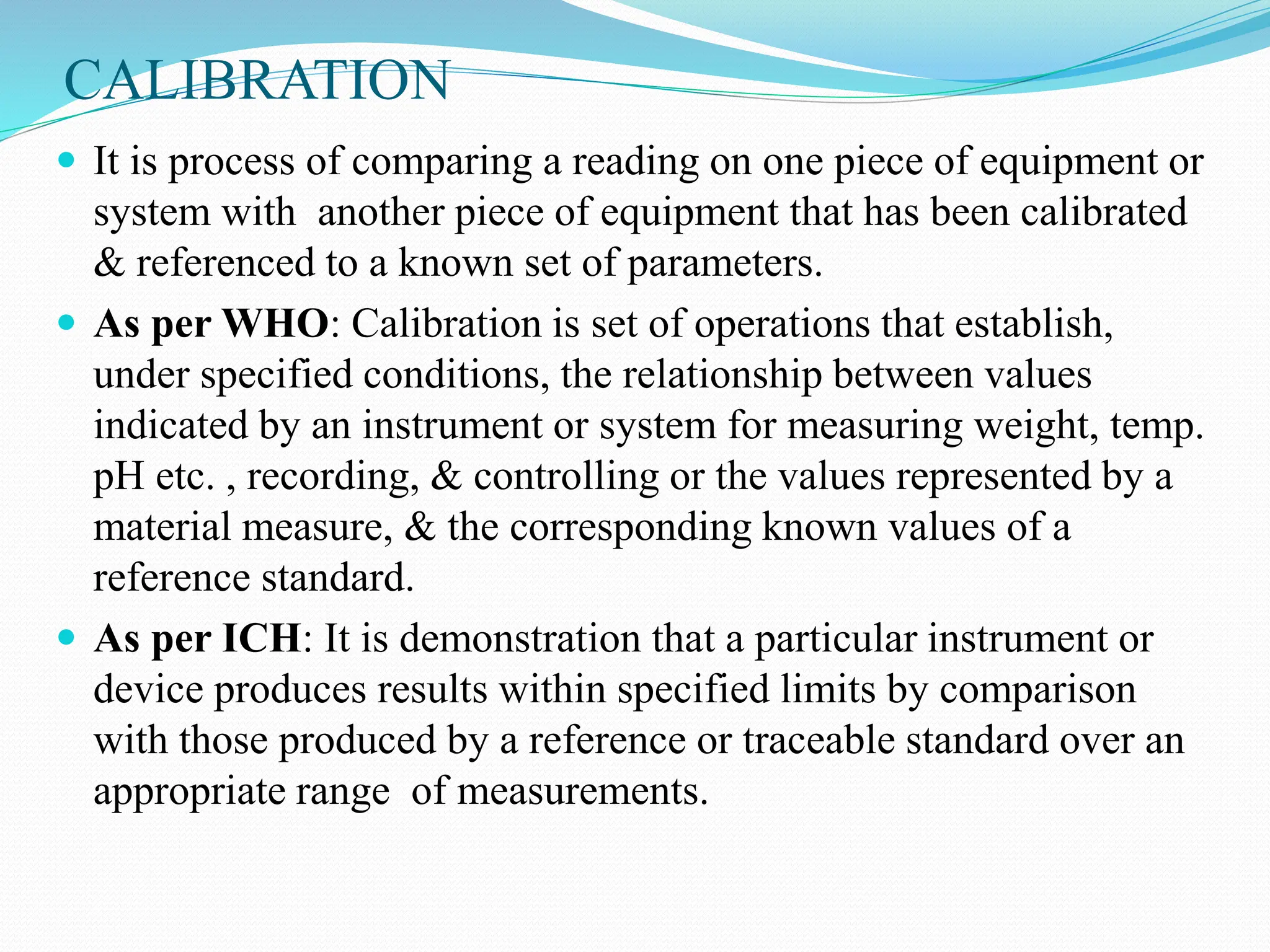 CALIBRATION
 It is process of comparing a reading on one piece of equipment or
system with another piece of equipment that has been calibrated
& referenced to a known set of parameters.
 As per WHO: Calibration is set of operations that establish,
under specified conditions, the relationship between values
indicated by an instrument or system for measuring weight, temp.
pH etc. , recording, & controlling or the values represented by a
material measure, & the corresponding known values of a
reference standard.
 As per ICH: It is demonstration that a particular instrument or
device produces results within specified limits by comparison
with those produced by a reference or traceable standard over an
appropriate range of measurements.
 