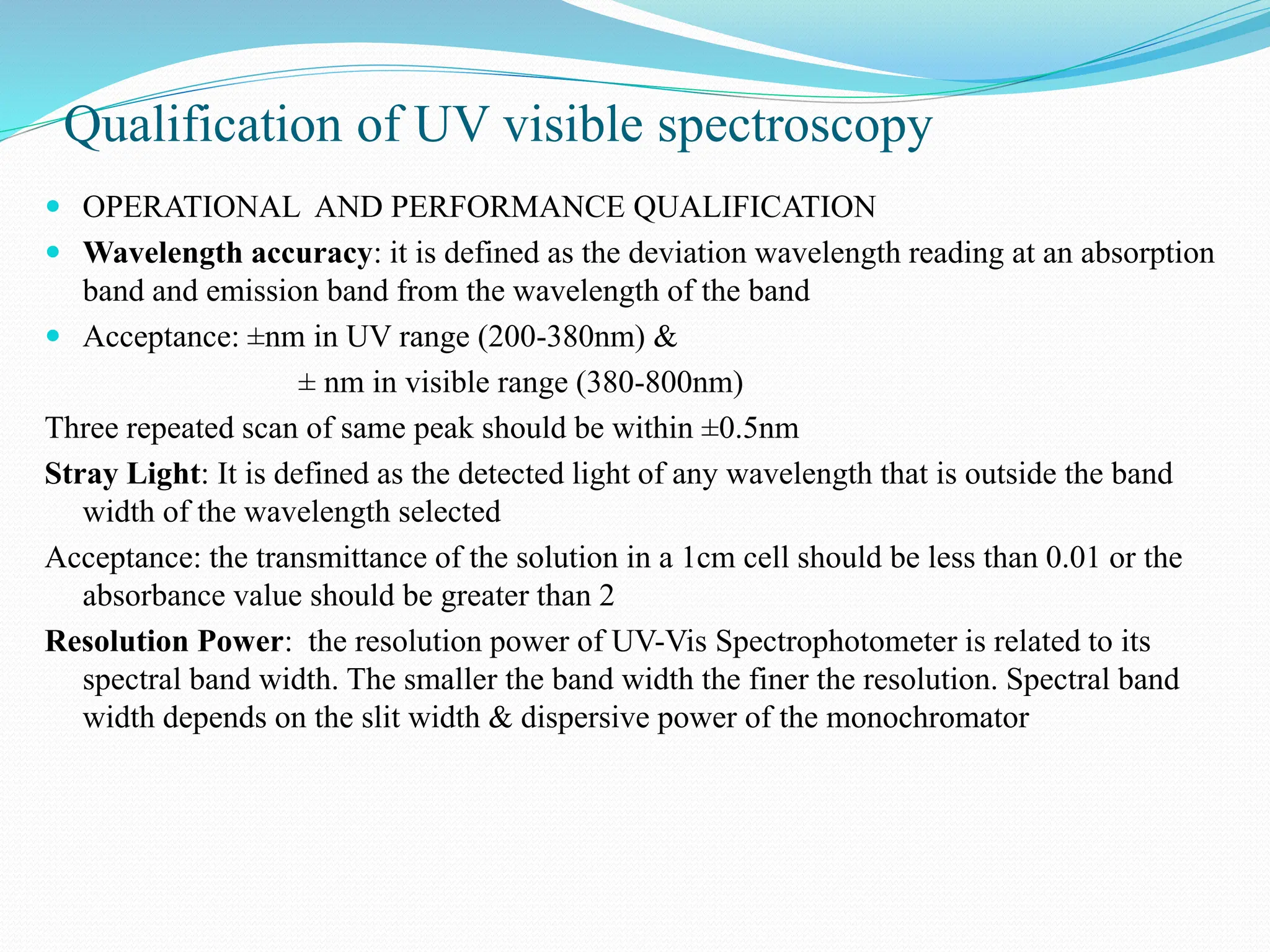 Qualification of UV visible spectroscopy
 OPERATIONAL AND PERFORMANCE QUALIFICATION
 Wavelength accuracy: it is defined as the deviation wavelength reading at an absorption
band and emission band from the wavelength of the band
 Acceptance: ±nm in UV range (200-380nm) &
± nm in visible range (380-800nm)
Three repeated scan of same peak should be within ±0.5nm
Stray Light: It is defined as the detected light of any wavelength that is outside the band
width of the wavelength selected
Acceptance: the transmittance of the solution in a 1cm cell should be less than 0.01 or the
absorbance value should be greater than 2
Resolution Power: the resolution power of UV-Vis Spectrophotometer is related to its
spectral band width. The smaller the band width the finer the resolution. Spectral band
width depends on the slit width & dispersive power of the monochromator
 