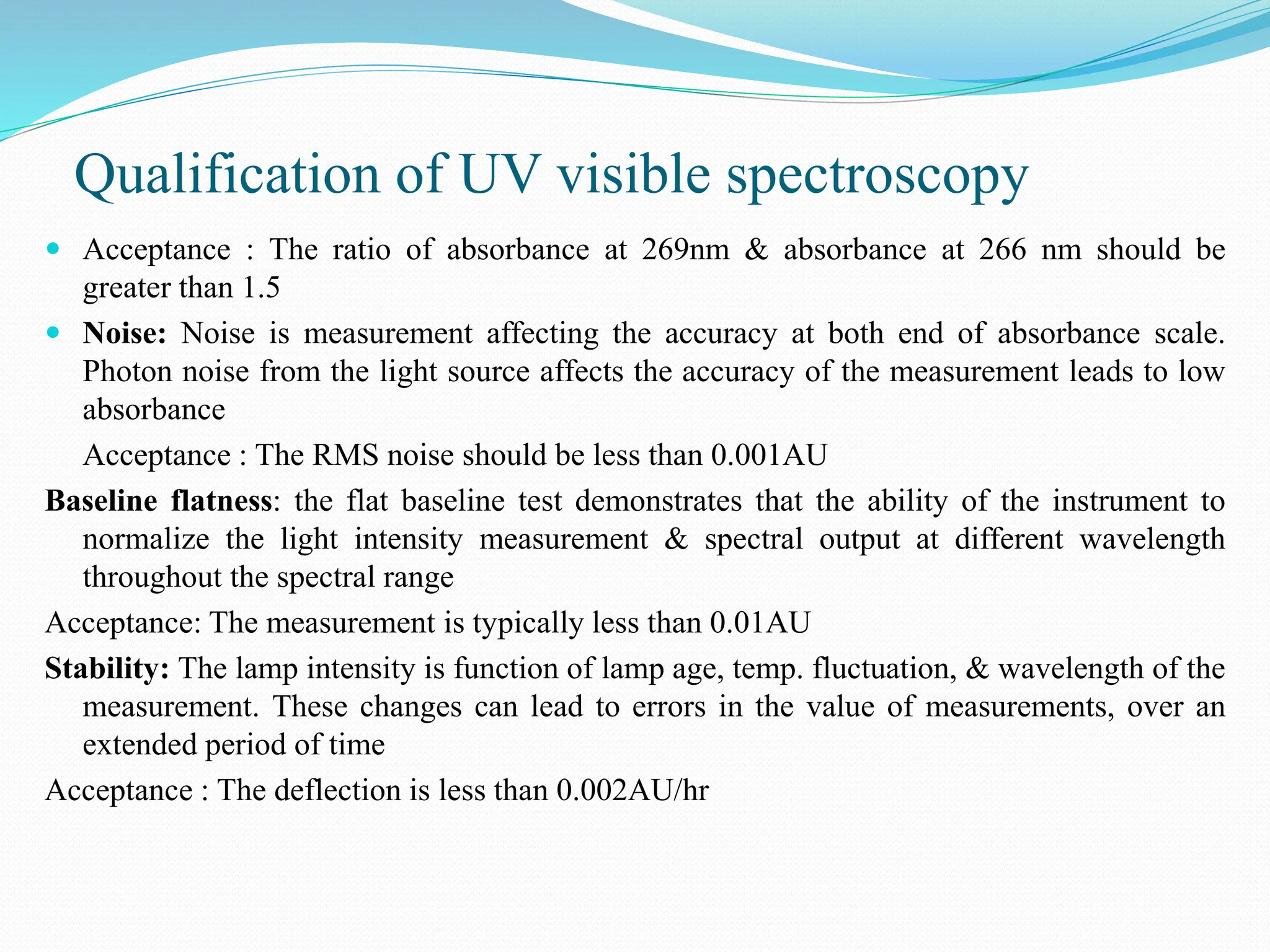 Qualification of UV visible spectroscopy
 Acceptance : The ratio of absorbance at 269nm & absorbance at 266 nm should be
greater than 1.5
 Noise: Noise is measurement affecting the accuracy at both end of absorbance scale.
Photon noise from the light source affects the accuracy of the measurement leads to low
absorbance
Acceptance : The RMS noise should be less than 0.001AU
Baseline flatness: the flat baseline test demonstrates that the ability of the instrument to
normalize the light intensity measurement & spectral output at different wavelength
throughout the spectral range
Acceptance: The measurement is typically less than 0.01AU
Stability: The lamp intensity is function of lamp age, temp. fluctuation, & wavelength of the
measurement. These changes can lead to errors in the value of measurements, over an
extended period of time
Acceptance : The deflection is less than 0.002AU/hr
 
