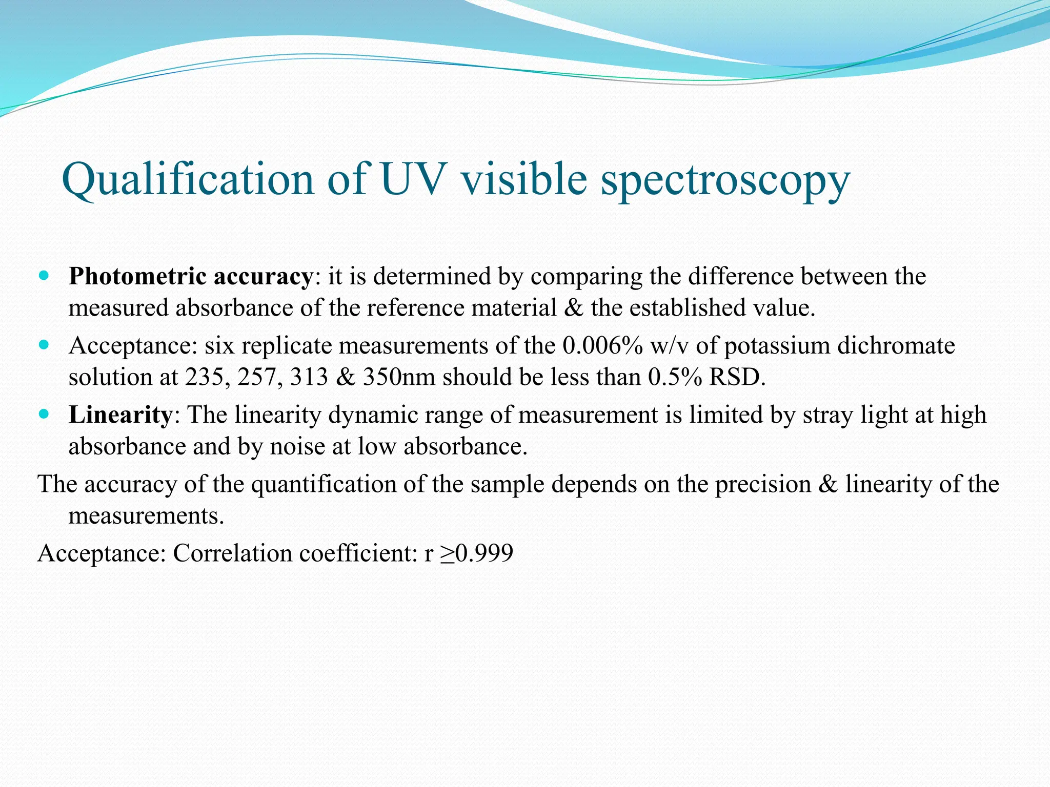 Qualification of UV visible spectroscopy
 Photometric accuracy: it is determined by comparing the difference between the
measured absorbance of the reference material & the established value.
 Acceptance: six replicate measurements of the 0.006% w/v of potassium dichromate
solution at 235, 257, 313 & 350nm should be less than 0.5% RSD.
 Linearity: The linearity dynamic range of measurement is limited by stray light at high
absorbance and by noise at low absorbance.
The accuracy of the quantification of the sample depends on the precision & linearity of the
measurements.
Acceptance: Correlation coefficient: r ≥0.999
 