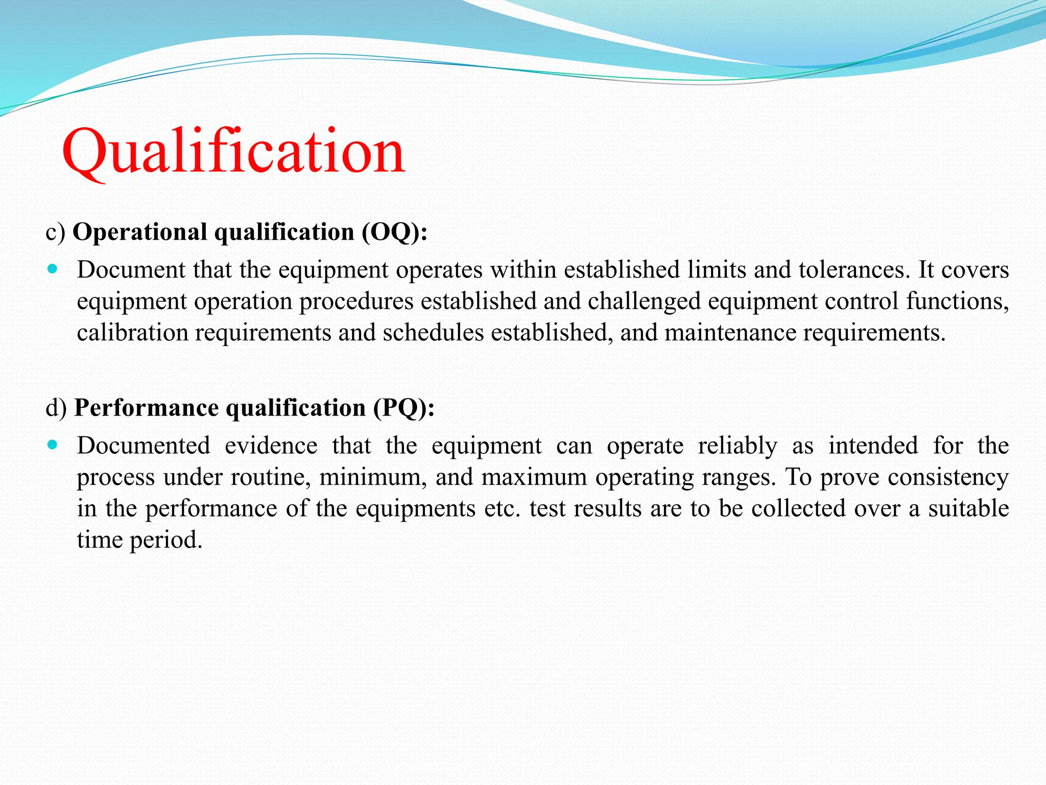 Qualification
c) Operational qualification (OQ):
 Document that the equipment operates within established limits and tolerances. It covers
equipment operation procedures established and challenged equipment control functions,
calibration requirements and schedules established, and maintenance requirements.
d) Performance qualification (PQ):
 Documented evidence that the equipment can operate reliably as intended for the
process under routine, minimum, and maximum operating ranges. To prove consistency
in the performance of the equipments etc. test results are to be collected over a suitable
time period.
 