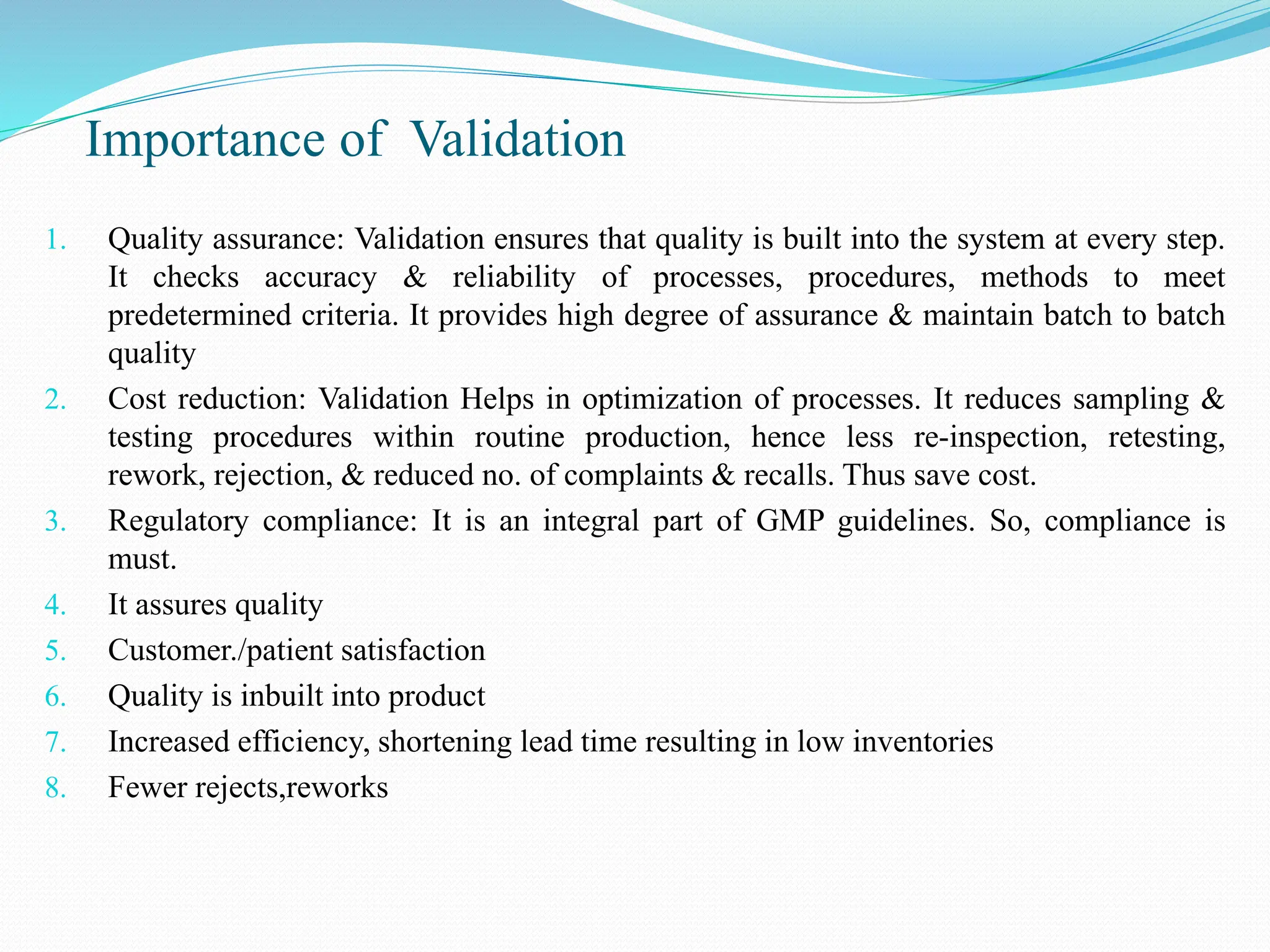 Importance of Validation
1. Quality assurance: Validation ensures that quality is built into the system at every step.
It checks accuracy & reliability of processes, procedures, methods to meet
predetermined criteria. It provides high degree of assurance & maintain batch to batch
quality
2. Cost reduction: Validation Helps in optimization of processes. It reduces sampling &
testing procedures within routine production, hence less re-inspection, retesting,
rework, rejection, & reduced no. of complaints & recalls. Thus save cost.
3. Regulatory compliance: It is an integral part of GMP guidelines. So, compliance is
must.
4. It assures quality
5. Customer./patient satisfaction
6. Quality is inbuilt into product
7. Increased efficiency, shortening lead time resulting in low inventories
8. Fewer rejects,reworks
 