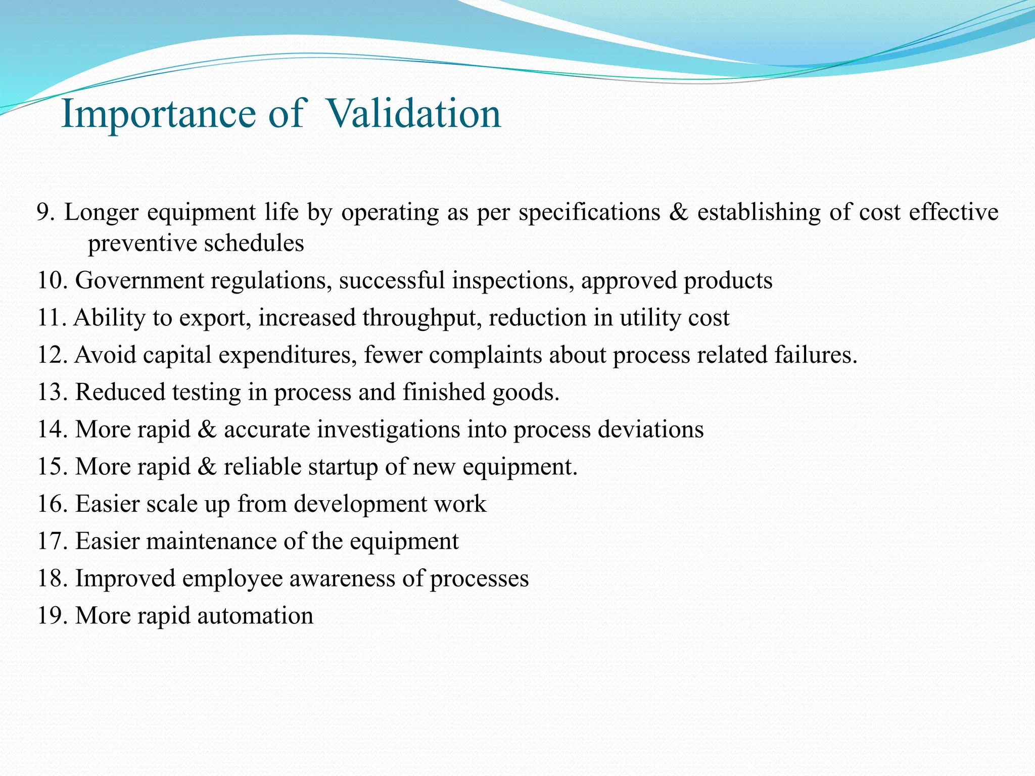 Importance of Validation
9. Longer equipment life by operating as per specifications & establishing of cost effective
preventive schedules
10. Government regulations, successful inspections, approved products
11. Ability to export, increased throughput, reduction in utility cost
12. Avoid capital expenditures, fewer complaints about process related failures.
13. Reduced testing in process and finished goods.
14. More rapid & accurate investigations into process deviations
15. More rapid & reliable startup of new equipment.
16. Easier scale up from development work
17. Easier maintenance of the equipment
18. Improved employee awareness of processes
19. More rapid automation
 