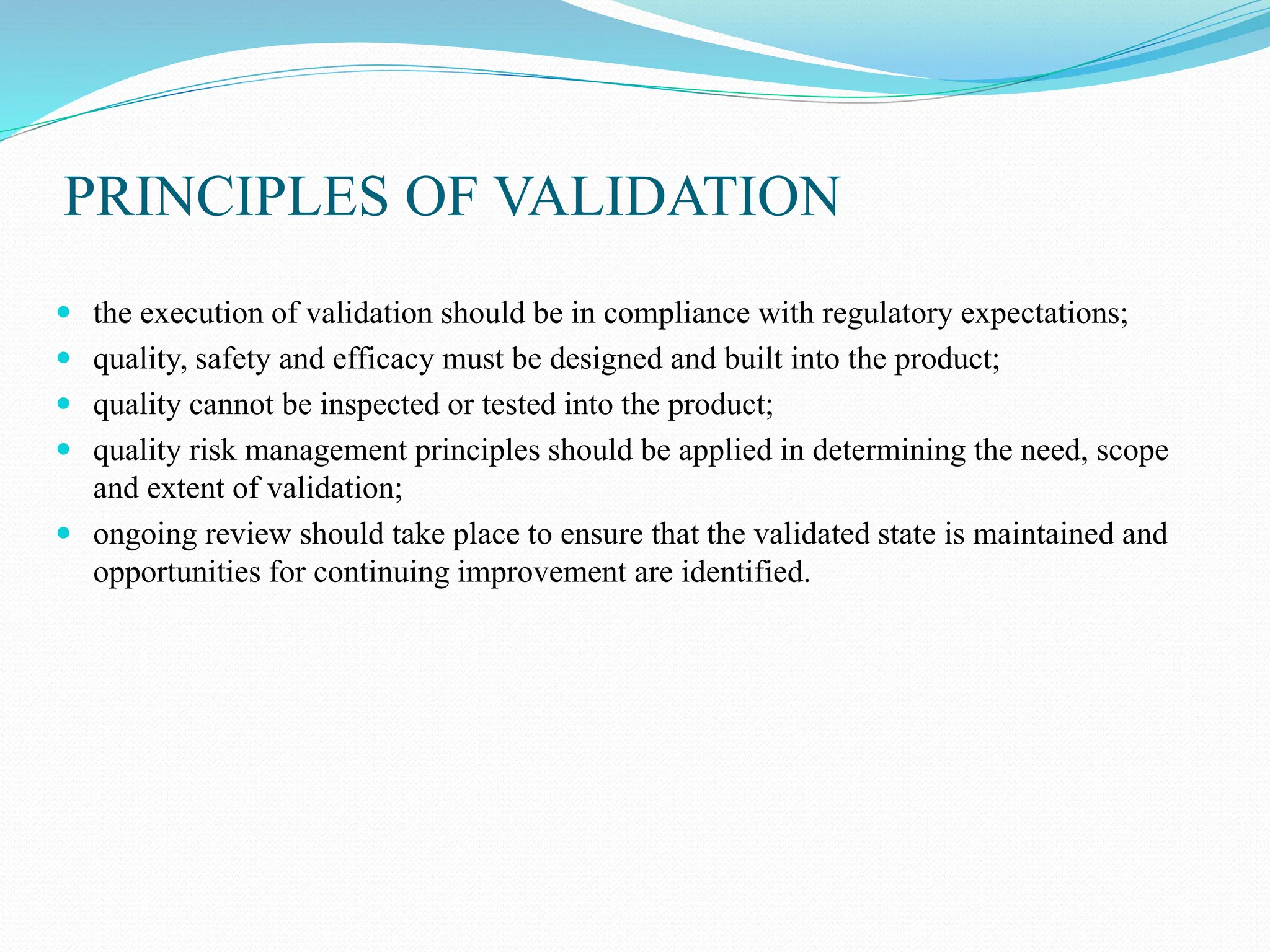 PRINCIPLES OF VALIDATION
 the execution of validation should be in compliance with regulatory expectations;
 quality, safety and efficacy must be designed and built into the product;
 quality cannot be inspected or tested into the product;
 quality risk management principles should be applied in determining the need, scope
and extent of validation;
 ongoing review should take place to ensure that the validated state is maintained and
opportunities for continuing improvement are identified.
 