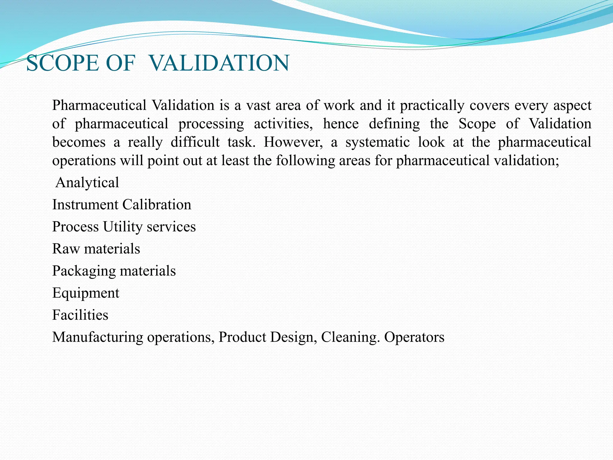 SCOPE OF VALIDATION
Pharmaceutical Validation is a vast area of work and it practically covers every aspect
of pharmaceutical processing activities, hence defining the Scope of Validation
becomes a really difficult task. However, a systematic look at the pharmaceutical
operations will point out at least the following areas for pharmaceutical validation;
Analytical
Instrument Calibration
Process Utility services
Raw materials
Packaging materials
Equipment
Facilities
Manufacturing operations, Product Design, Cleaning. Operators
 