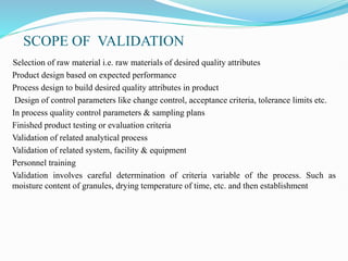 SCOPE OF VALIDATION
Selection of raw material i.e. raw materials of desired quality attributes
Product design based on expected performance
Process design to build desired quality attributes in product
Design of control parameters like change control, acceptance criteria, tolerance limits etc.
In process quality control parameters & sampling plans
Finished product testing or evaluation criteria
Validation of related analytical process
Validation of related system, facility & equipment
Personnel training
Validation involves careful determination of criteria variable of the process. Such as
moisture content of granules, drying temperature of time, etc. and then establishment
 