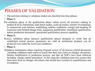PHASES OF VALIDATION
 The activities relating to validation studies are classified into three phases.
 Phase 1:
Pre-validation phase or the qualification phase ,which covers all activities relating to
product R & D, formulation, pilot batch studies, scale-up studies, transfer of technology
to commercial scale batches, establishing stability conditions, storage and handling of
in-process and finished dosage form, equipment qualification ,installation qualification,
master production documents, operational qualification, process capability.
 Phase 2:
Process validation phase (process qualification phase) designed to verify that all
established critical process parameters are valid & satisfactory products can be
produced even under the worst case conditions.
 Phase 3:
Validation maintenance phase requiring frequent review of all process related documents
,including validation audit report to assure that there have been no changes ,deviations,
failures modification to production process, and that all SOP’s have been followed
including change control procedures. At this stage the validation team also assures that
there have been no changes /deviations that should have resulted in requalification and
revalidation.
 