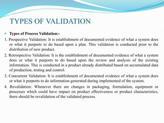 TYPES OF VALIDATION
 Types of Process Validation:-
1. Prospective Validation: It is establishment of documented evidence of what a system does
or what it purports to do based upon a plan. This validation is conducted prior to the
distribution of new product.
2. Retrospective Validation: It is the establishment of documented evidence of what a system
does or what it purports to do based upon the review and analysis of the existing
information. This is conducted in a product already distributed based on accumulated data
of production, testing and control.
3. Concurrent Validation: It is establishment of documented evidence of what a system does
or what it purports to do information generated during implemented of the system.
4. Revalidation: Whenever there are changes in packaging, formulation, equipment or
processes which could have impact on product effectiveness or product characteristics,
there should be revalidation of the validated process.
 