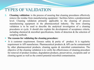 TYPES OF VALIDATION
2. Cleaning validation: is the process of assuring that cleaning procedures effectively
remove the residue from manufacturing equipment / facilities below a predetermined
level. Cleaning validation primarily applicable to the cleaning of process
manufacturing equipment in the pharmaceutical industry. The term cleaning
validation is to be used to describe the analytical investigation of a cleaning
procedures or cycle. It should also explain the development of acceptance criteria,
including chemical & microbial specifications, limits of detection & the selection of
sampling methods.
 The reasons for validating the cleaning procedure:
 It is customer requirement. Ensures safety & purity of product. It is regularity
requirement in API manufacture. Pharmaceutical products & API can be contaminated
by other pharmaceutical products, cleaning agents & microbial contamination. The
objective of the cleaning validation is to verify the effectiveness of cleaning procedure
for removal of product residues, degradation products, preservatives, excipients and/ or
cleaning agents as well as the control potential microbial contamination.
 