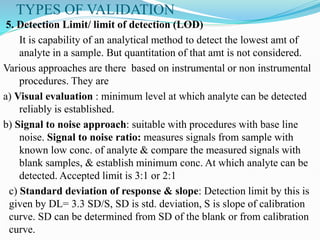 TYPES OF VALIDATION
5. Detection Limit/ limit of detection (LOD)
It is capability of an analytical method to detect the lowest amt of
analyte in a sample. But quantitation of that amt is not considered.
Various approaches are there based on instrumental or non instrumental
procedures. They are
a) Visual evaluation : minimum level at which analyte can be detected
reliably is established.
b) Signal to noise approach: suitable with procedures with base line
noise. Signal to noise ratio: measures signals from sample with
known low conc. of analyte & compare the measured signals with
blank samples, & establish minimum conc. At which analyte can be
detected. Accepted limit is 3:1 or 2:1
c) Standard deviation of response & slope: Detection limit by this is
given by DL= 3.3 SD/S, SD is std. deviation, S is slope of calibration
curve. SD can be determined from SD of the blank or from calibration
curve.
 