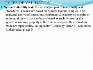 TYPES OF VALIDATION
8. System suitability test: It is an integral part of many analytical
procedures. The test are based on concept that the samples to be
analyzed, analytical operations, equipment & electronics constitute
an integral system that can be evaluated as such. It ensures that
system is working properly at the time of analysis. Determination
mode are repeatability, tailing factor T, capacity factor K’, resolution
R, theoretical plates N
 