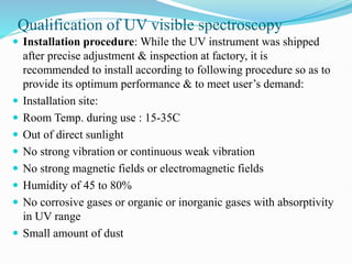 Qualification of UV visible spectroscopy
 Installation procedure: While the UV instrument was shipped
after precise adjustment & inspection at factory, it is
recommended to install according to following procedure so as to
provide its optimum performance & to meet user’s demand:
 Installation site:
 Room Temp. during use : 15-35C
 Out of direct sunlight
 No strong vibration or continuous weak vibration
 No strong magnetic fields or electromagnetic fields
 Humidity of 45 to 80%
 No corrosive gases or organic or inorganic gases with absorptivity
in UV range
 Small amount of dust
 