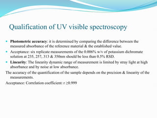 Qualification of UV visible spectroscopy
 Photometric accuracy: it is determined by comparing the difference between the
measured absorbance of the reference material & the established value.
 Acceptance: six replicate measurements of the 0.006% w/v of potassium dichromate
solution at 235, 257, 313 & 350nm should be less than 0.5% RSD.
 Linearity: The linearity dynamic range of measurement is limited by stray light at high
absorbance and by noise at low absorbance.
The accuracy of the quantification of the sample depends on the precision & linearity of the
measurements.
Acceptance: Correlation coefficient: r ≥0.999
 