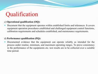 Qualification
c) Operational qualification (OQ):
 Document that the equipment operates within established limits and tolerances. It covers
equipment operation procedures established and challenged equipment control functions,
calibration requirements and schedules established, and maintenance requirements.
d) Performance qualification (PQ):
 Documented evidence that the equipment can operate reliably as intended for the
process under routine, minimum, and maximum operating ranges. To prove consistency
in the performance of the equipments etc. test results are to be collected over a suitable
time period.
 