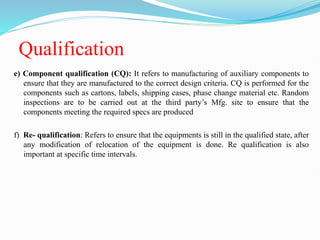 Qualification
e) Component qualification (CQ): It refers to manufacturing of auxiliary components to
ensure that they are manufactured to the correct design criteria. CQ is performed for the
components such as cartons, labels, shipping cases, phase change material etc. Random
inspections are to be carried out at the third party’s Mfg. site to ensure that the
components meeting the required specs are produced
f) Re- qualification: Refers to ensure that the equipments is still in the qualified state, after
any modification of relocation of the equipment is done. Re qualification is also
important at specific time intervals.
 