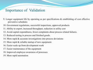 Importance of Validation
9. Longer equipment life by operating as per specifications & establishing of cost effective
preventive schedules
10. Government regulations, successful inspections, approved products
11. Ability to export, increased throughput, reduction in utility cost
12. Avoid capital expenditures, fewer complaints about process related failures.
13. Reduced testing in process and finished goods.
14. More rapid & accurate investigations into process deviations
15. More rapid & reliable startup of new equipment.
16. Easier scale up from development work
17. Easier maintenance of the equipment
18. Improved employee awareness of processes
19. More rapid automation
 