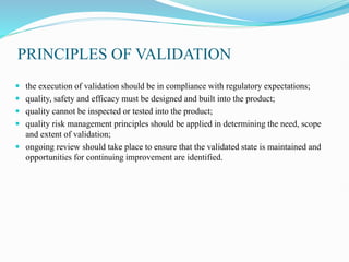 PRINCIPLES OF VALIDATION
 the execution of validation should be in compliance with regulatory expectations;
 quality, safety and efficacy must be designed and built into the product;
 quality cannot be inspected or tested into the product;
 quality risk management principles should be applied in determining the need, scope
and extent of validation;
 ongoing review should take place to ensure that the validated state is maintained and
opportunities for continuing improvement are identified.
 
