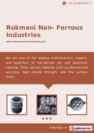 +91-8586924611
A Member of
Rukmani Non- Ferrous
Industries
www.rukmaninonferrouscasting.com
We are one of the leading manufacturers, traders,
and exporters of non-ferrous die and aluminum
castings. Their various features such as dimensional
accuracy, high tensile strength, and ﬁne surface
finish.
 