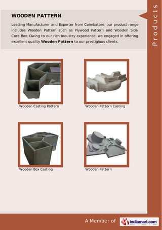 Leading Manufacturer and Exporter from Coimbatore, our product range
includes Wooden Pattern such as Plywood Pattern and Wooden Side
Core Box. Owing to our rich industry experience, we engaged in oﬀering
excellent quality Wooden Pattern to our prestigious clients.

Wooden Casting Pattern

Wooden Pattern Casting

Wooden Box Casting

Wooden Pattern

A Member of

Products

WOODEN PATTERN

 