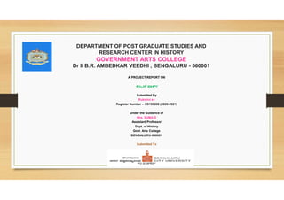 DEPARTMENT OF POST GRADUATE STUDIES AND
RESEARCH CENTER IN HISTORY
GOVERNMENT ARTS COLLEGE
Dr II B.R. AMBEDKAR VEEDHI , BENGALURU - 560001
A PROJECT REPORT ON
ಕಬ
Submitted By
Rukmini sv
Register Number – HS190208 (2020-2021)
Under the Guidance of
Mrs. SUMA D
Assistant Professor
Dept. of History
Govt. Arts College
BENGALURU-560001
Submitted To
 