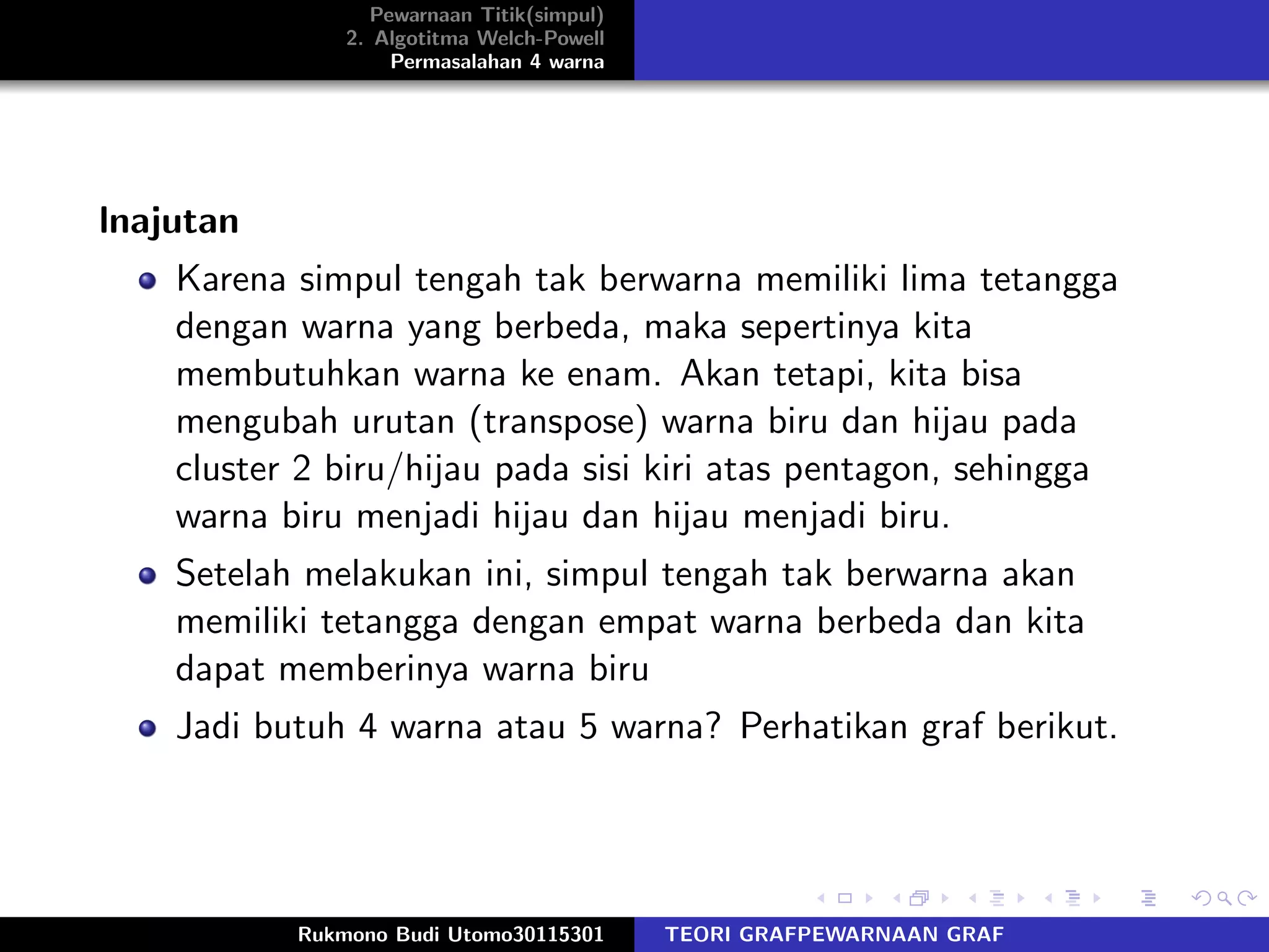 Pewarnaan Titik(simpul)
2. Algotitma Welch-Powell
Permasalahan 4 warna
lnajutan
Karena simpul tengah tak berwarna memiliki lima tetangga
dengan warna yang berbeda, maka sepertinya kita
membutuhkan warna ke enam. Akan tetapi, kita bisa
mengubah urutan (transpose) warna biru dan hijau pada
cluster 2 biru/hijau pada sisi kiri atas pentagon, sehingga
warna biru menjadi hijau dan hijau menjadi biru.
Setelah melakukan ini, simpul tengah tak berwarna akan
memiliki tetangga dengan empat warna berbeda dan kita
dapat memberinya warna biru
Jadi butuh 4 warna atau 5 warna? Perhatikan graf berikut.
Rukmono Budi Utomo30115301 TEORI GRAFPEWARNAAN GRAF
 