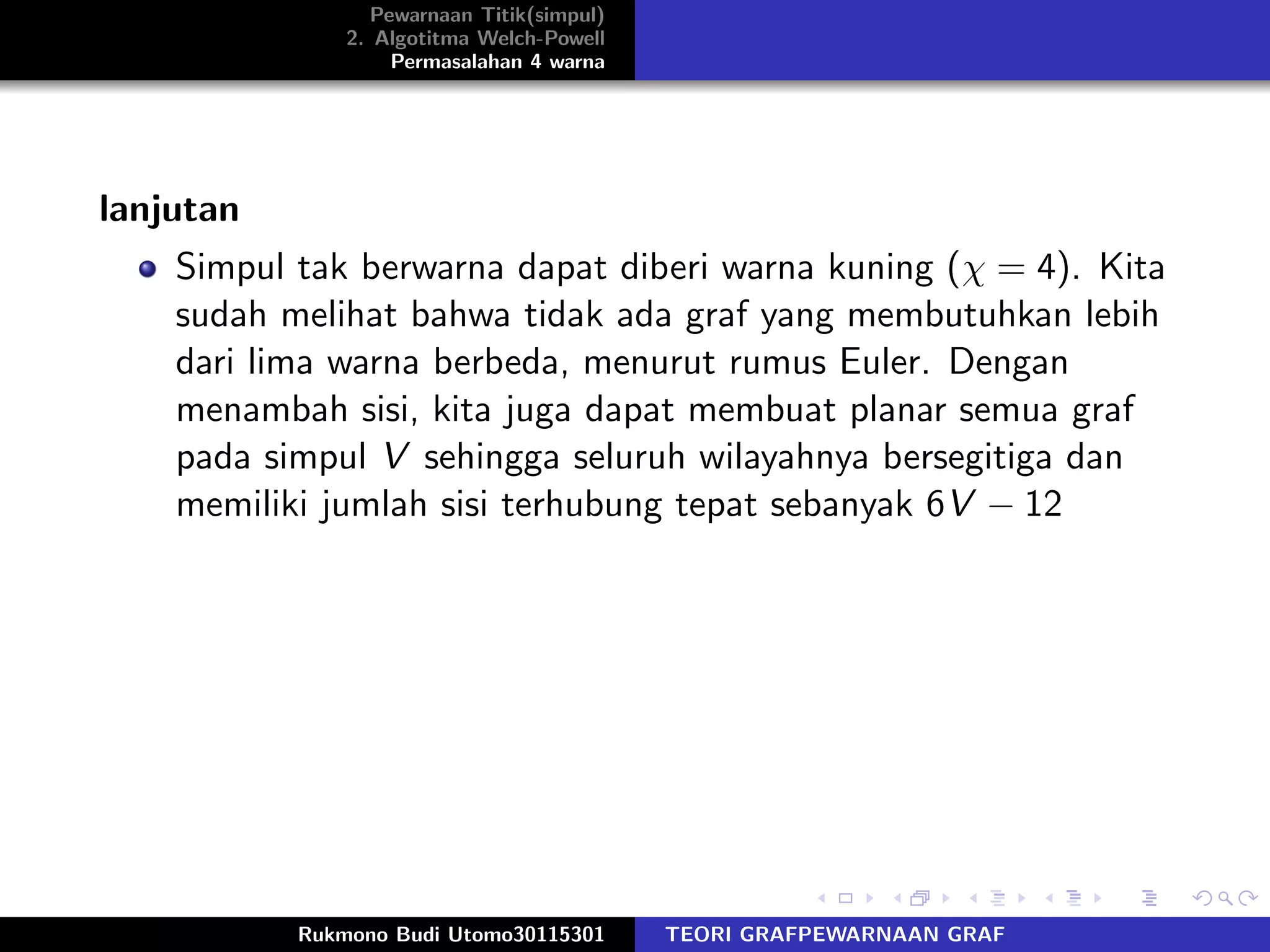 Pewarnaan Titik(simpul)
2. Algotitma Welch-Powell
Permasalahan 4 warna
lanjutan
Simpul tak berwarna dapat diberi warna kuning (χ = 4). Kita
sudah melihat bahwa tidak ada graf yang membutuhkan lebih
dari lima warna berbeda, menurut rumus Euler. Dengan
menambah sisi, kita juga dapat membuat planar semua graf
pada simpul V sehingga seluruh wilayahnya bersegitiga dan
memiliki jumlah sisi terhubung tepat sebanyak 6V − 12
Rukmono Budi Utomo30115301 TEORI GRAFPEWARNAAN GRAF
 
