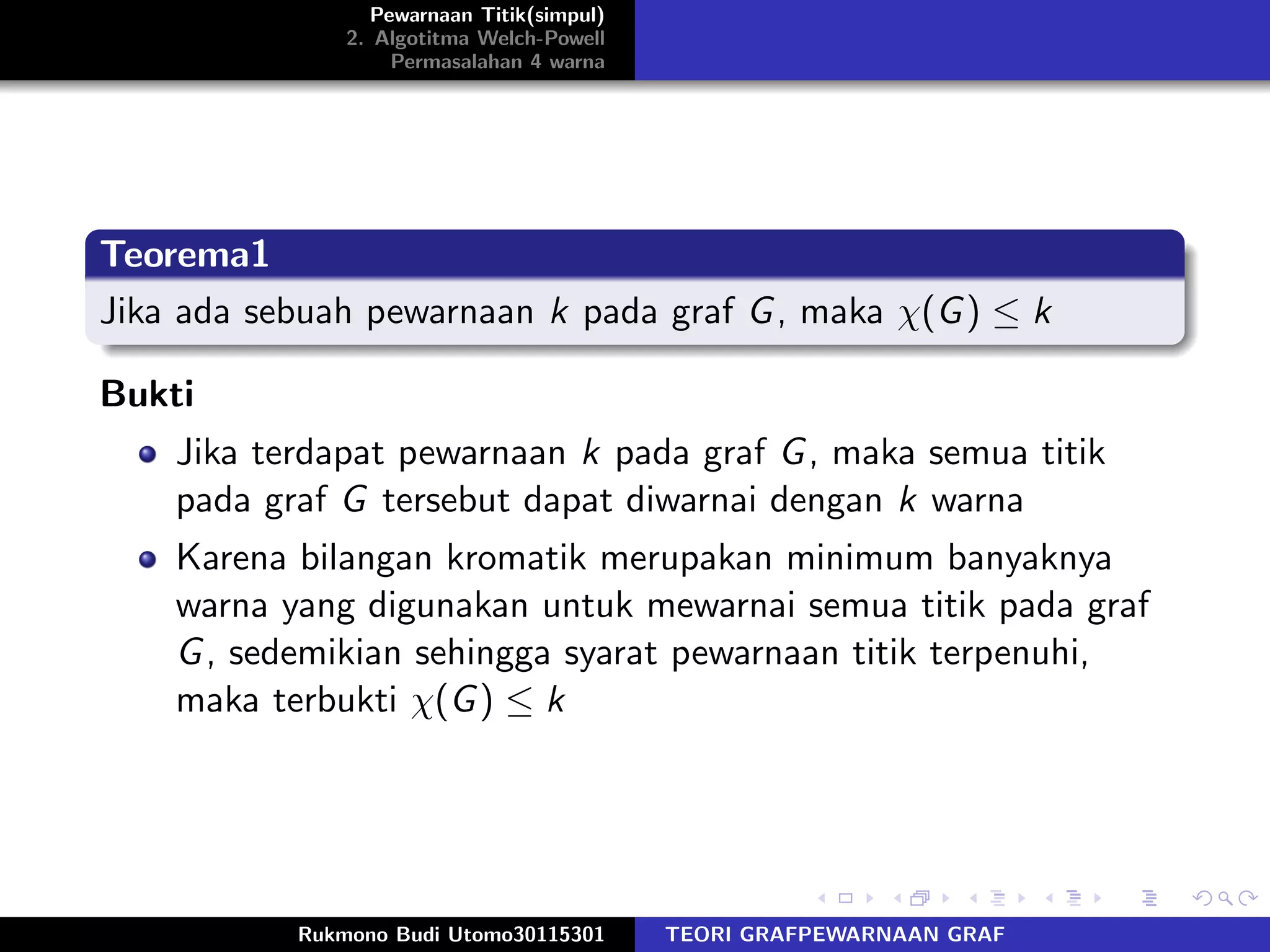 Pewarnaan Titik(simpul)
2. Algotitma Welch-Powell
Permasalahan 4 warna
Teorema1
Jika ada sebuah pewarnaan k pada graf G, maka χ(G) ≤ k
Bukti
Jika terdapat pewarnaan k pada graf G, maka semua titik
pada graf G tersebut dapat diwarnai dengan k warna
Karena bilangan kromatik merupakan minimum banyaknya
warna yang digunakan untuk mewarnai semua titik pada graf
G, sedemikian sehingga syarat pewarnaan titik terpenuhi,
maka terbukti χ(G) ≤ k
Rukmono Budi Utomo30115301 TEORI GRAFPEWARNAAN GRAF
 