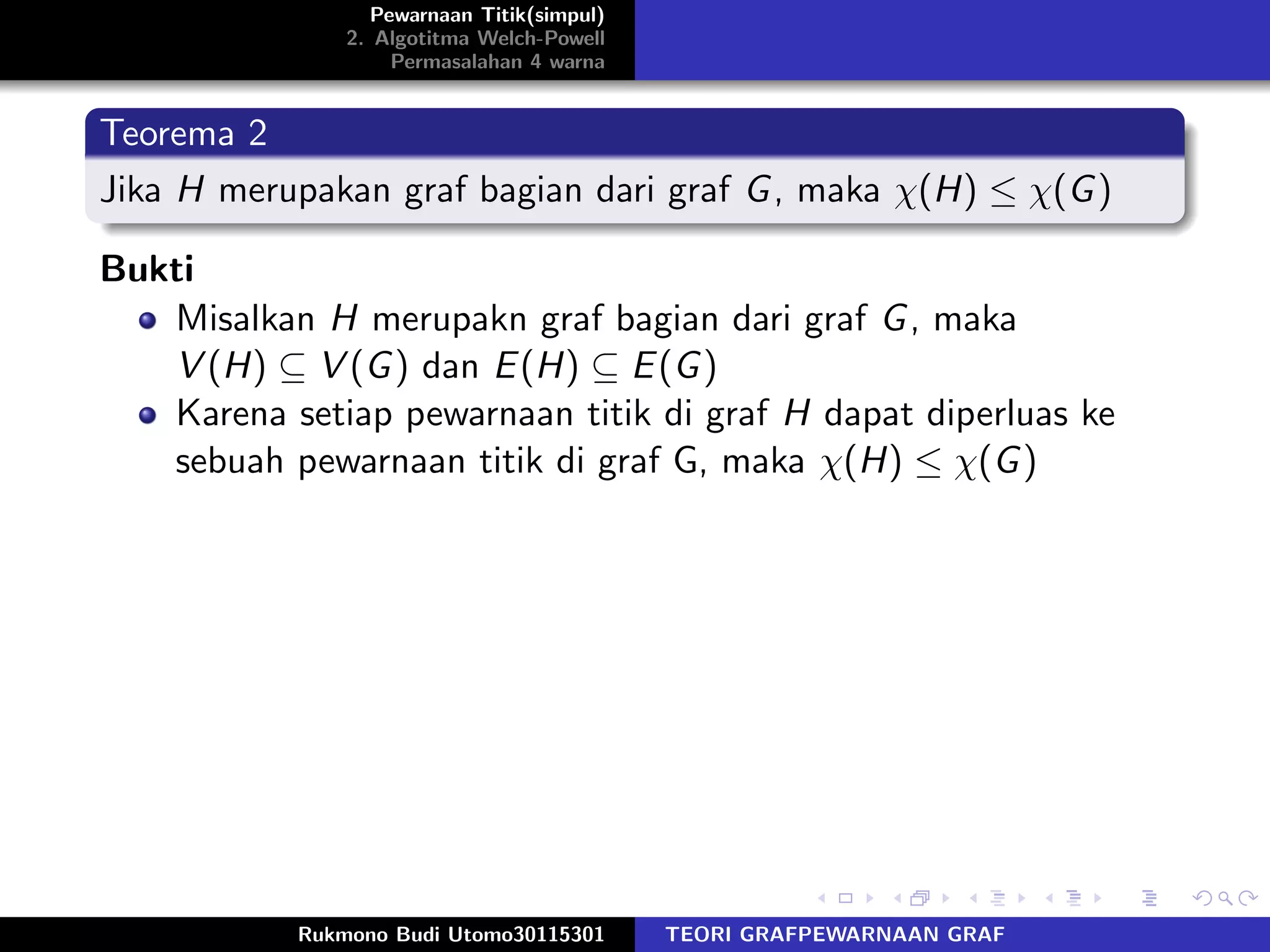 Pewarnaan Titik(simpul)
2. Algotitma Welch-Powell
Permasalahan 4 warna
Teorema 2
Jika H merupakan graf bagian dari graf G, maka χ(H) ≤ χ(G)
Bukti
Misalkan H merupakn graf bagian dari graf G, maka
V (H) ⊆ V (G) dan E(H) ⊆ E(G)
Karena setiap pewarnaan titik di graf H dapat diperluas ke
sebuah pewarnaan titik di graf G, maka χ(H) ≤ χ(G)
Rukmono Budi Utomo30115301 TEORI GRAFPEWARNAAN GRAF
 