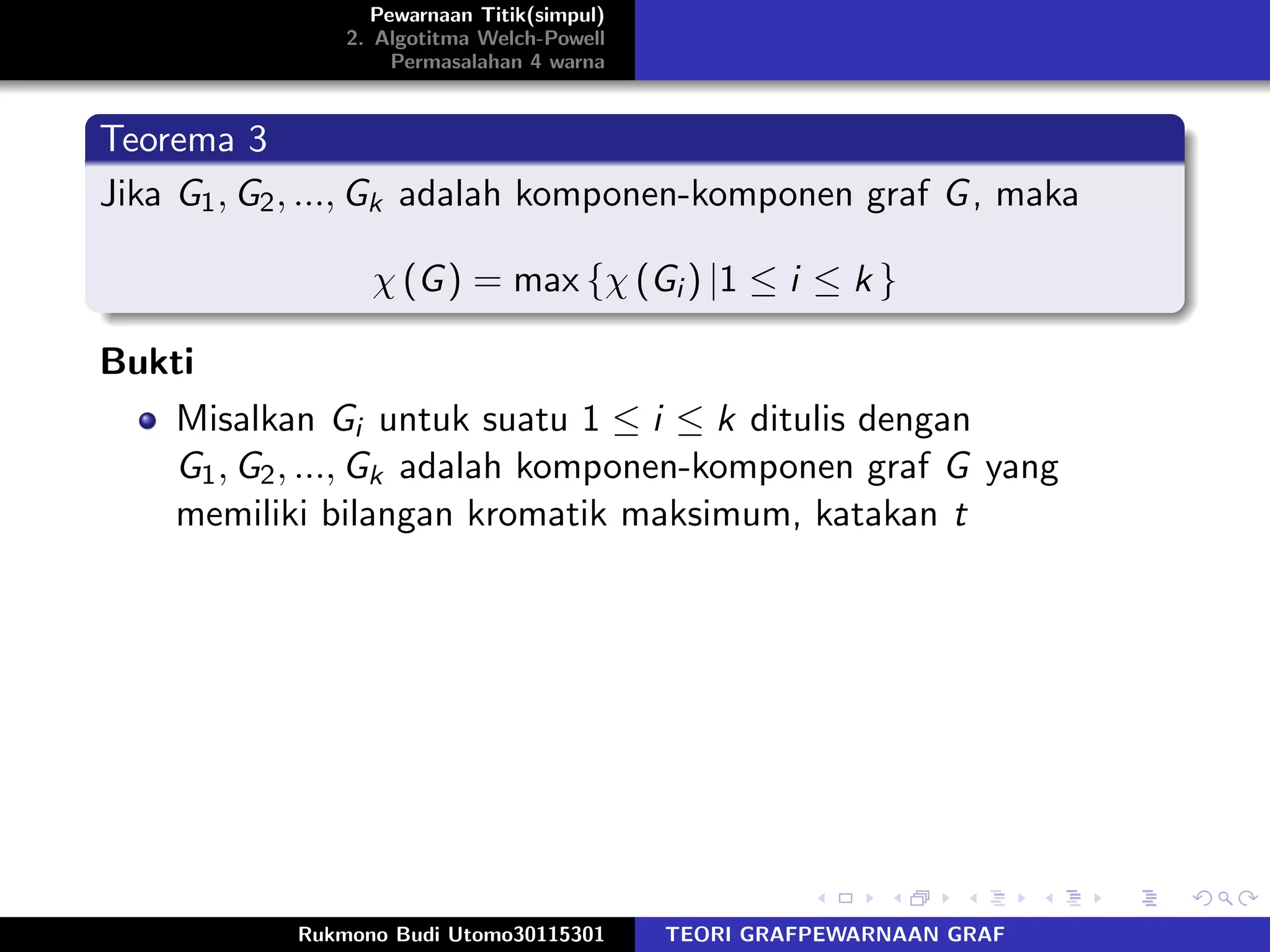 Pewarnaan Titik(simpul)
2. Algotitma Welch-Powell
Permasalahan 4 warna
Teorema 3
Jika G1, G2, ..., Gk adalah komponen-komponen graf G, maka
χ (G) = max {χ (Gi ) |1 ≤ i ≤ k }
Bukti
Misalkan Gi untuk suatu 1 ≤ i ≤ k ditulis dengan
G1, G2, ..., Gk adalah komponen-komponen graf G yang
memiliki bilangan kromatik maksimum, katakan t
Rukmono Budi Utomo30115301 TEORI GRAFPEWARNAAN GRAF
 