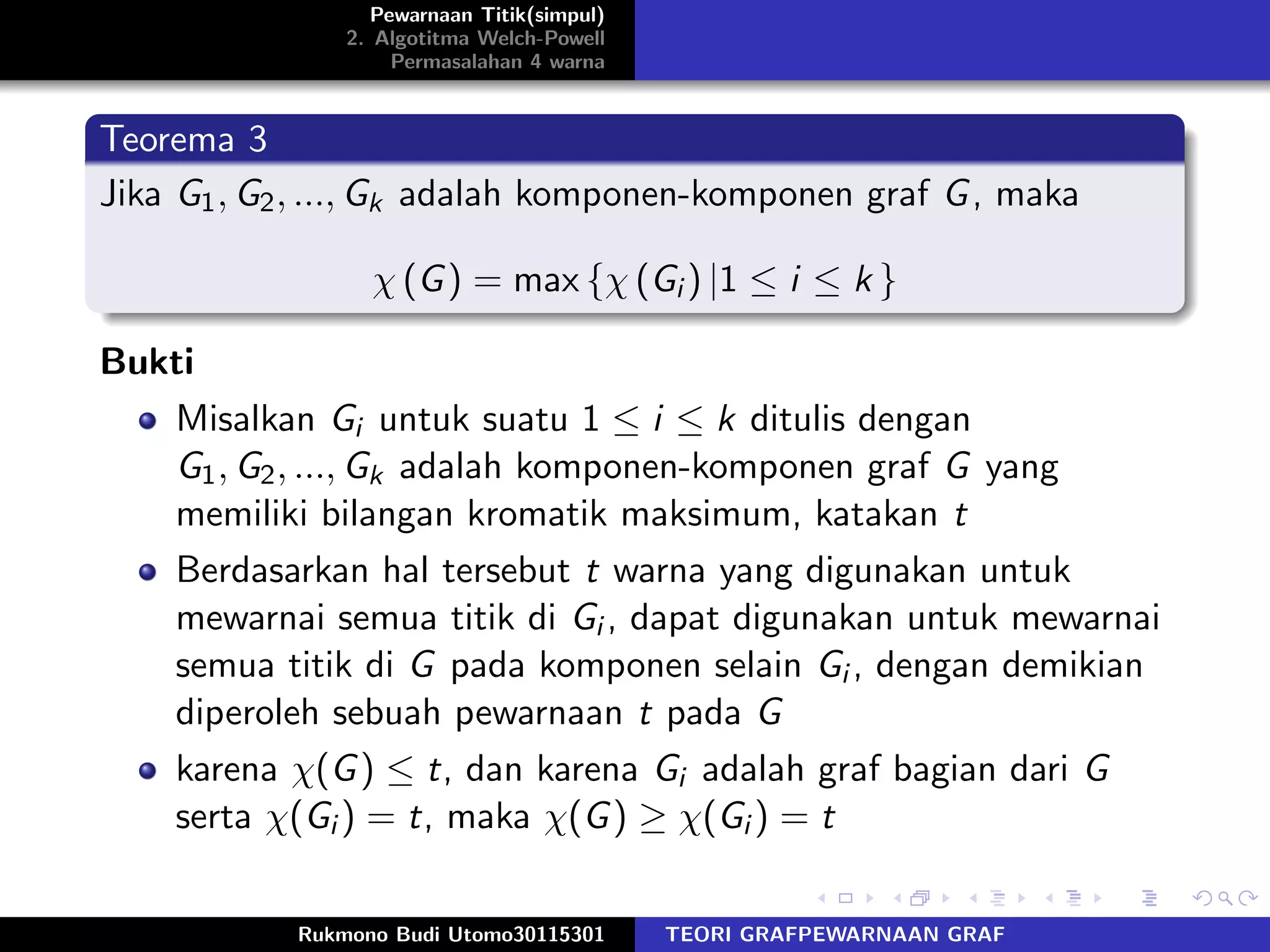 Pewarnaan Titik(simpul)
2. Algotitma Welch-Powell
Permasalahan 4 warna
Teorema 3
Jika G1, G2, ..., Gk adalah komponen-komponen graf G, maka
χ (G) = max {χ (Gi ) |1 ≤ i ≤ k }
Bukti
Misalkan Gi untuk suatu 1 ≤ i ≤ k ditulis dengan
G1, G2, ..., Gk adalah komponen-komponen graf G yang
memiliki bilangan kromatik maksimum, katakan t
Berdasarkan hal tersebut t warna yang digunakan untuk
mewarnai semua titik di Gi , dapat digunakan untuk mewarnai
semua titik di G pada komponen selain Gi , dengan demikian
diperoleh sebuah pewarnaan t pada G
karena χ(G) ≤ t, dan karena Gi adalah graf bagian dari G
serta χ(Gi ) = t, maka χ(G) ≥ χ(Gi ) = t
Rukmono Budi Utomo30115301 TEORI GRAFPEWARNAAN GRAF
 