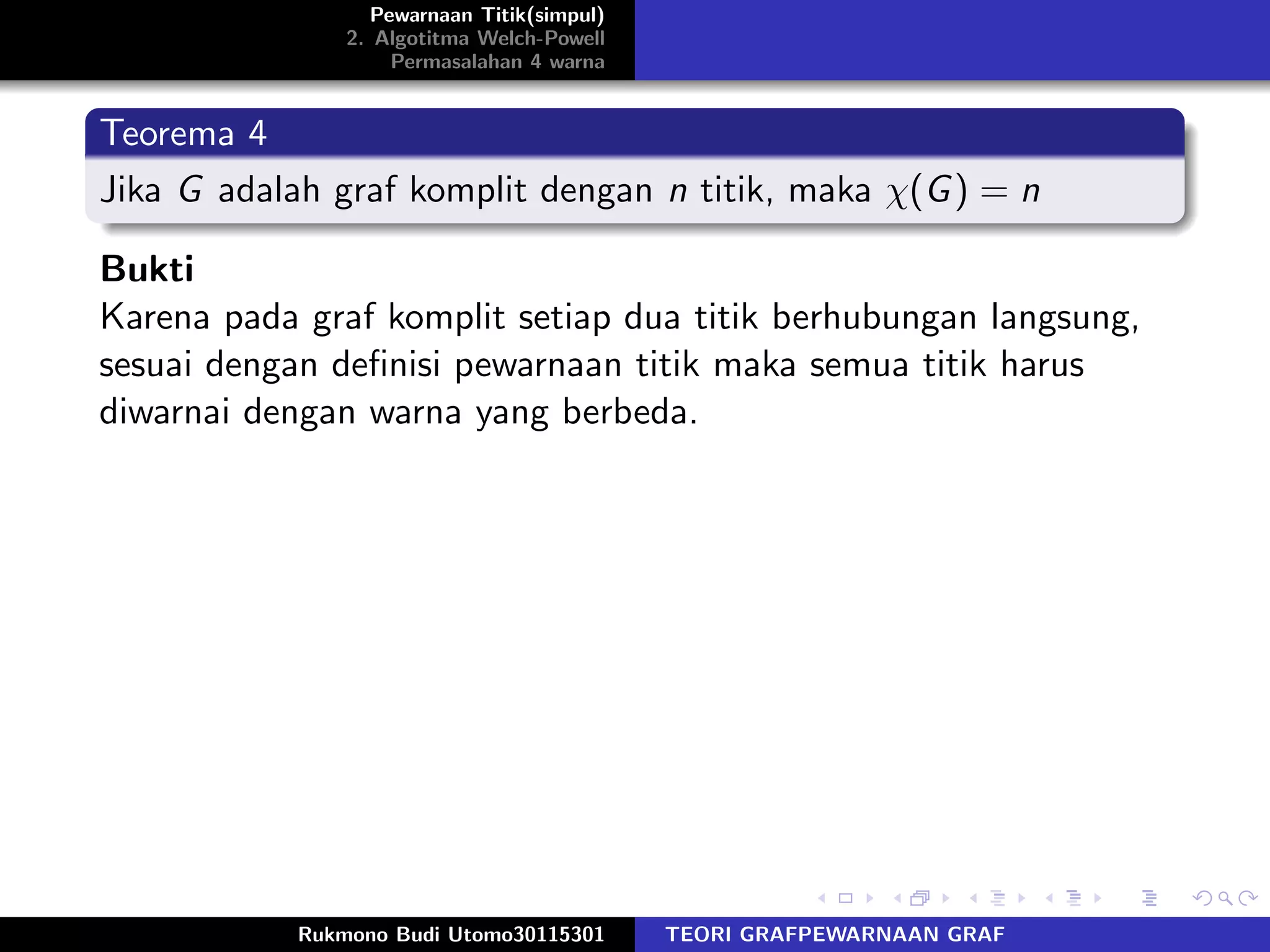 Pewarnaan Titik(simpul)
2. Algotitma Welch-Powell
Permasalahan 4 warna
Teorema 4
Jika G adalah graf komplit dengan n titik, maka χ(G) = n
Bukti
Karena pada graf komplit setiap dua titik berhubungan langsung,
sesuai dengan deﬁnisi pewarnaan titik maka semua titik harus
diwarnai dengan warna yang berbeda.
Rukmono Budi Utomo30115301 TEORI GRAFPEWARNAAN GRAF
 