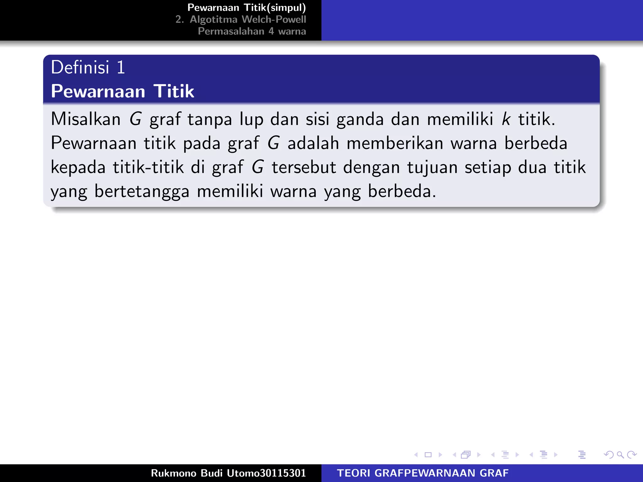 Pewarnaan Titik(simpul)
2. Algotitma Welch-Powell
Permasalahan 4 warna
Deﬁnisi 1
Pewarnaan Titik
Misalkan G graf tanpa lup dan sisi ganda dan memiliki k titik.
Pewarnaan titik pada graf G adalah memberikan warna berbeda
kepada titik-titik di graf G tersebut dengan tujuan setiap dua titik
yang bertetangga memiliki warna yang berbeda.
Rukmono Budi Utomo30115301 TEORI GRAFPEWARNAAN GRAF
 
