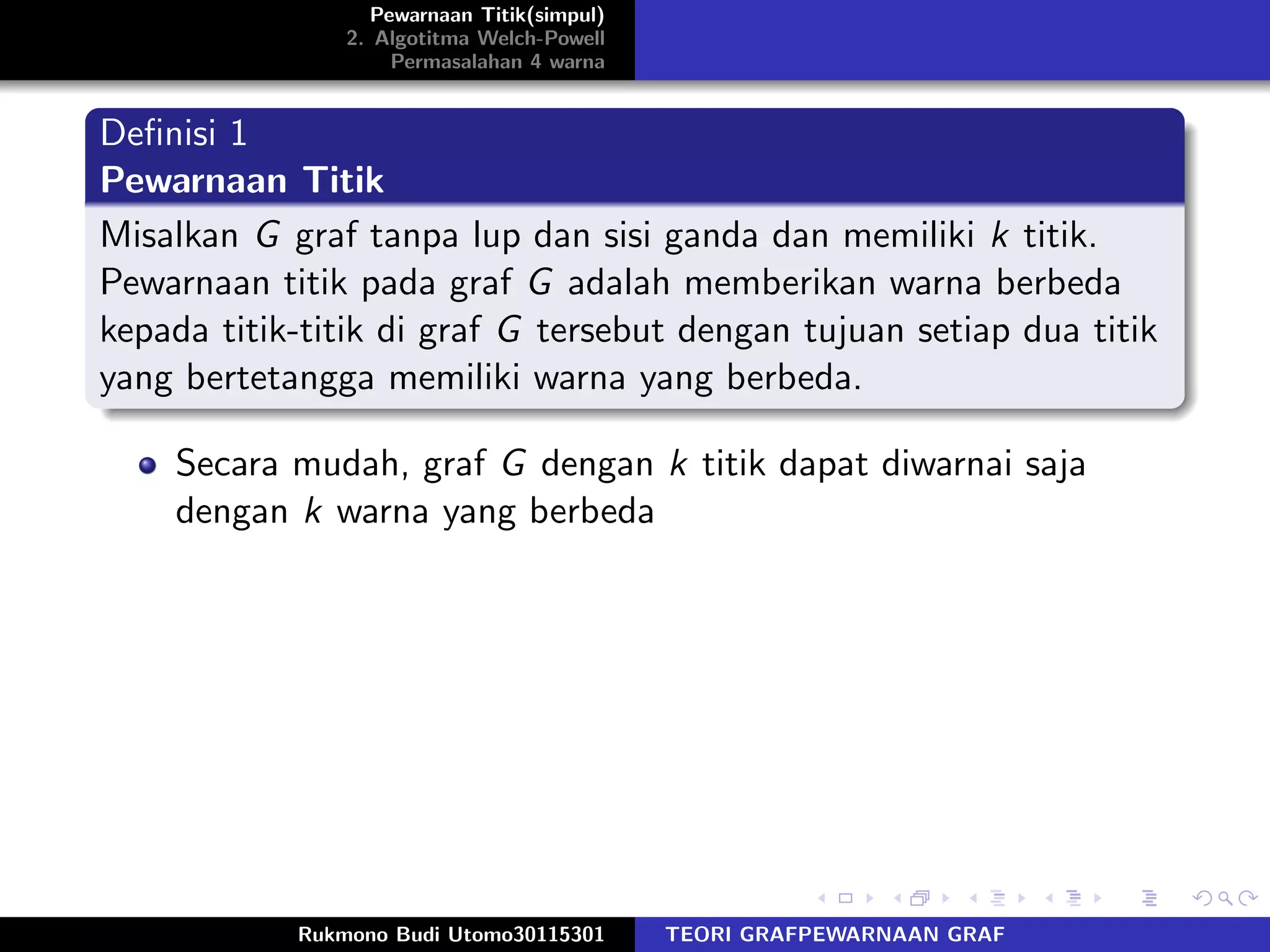 Pewarnaan Titik(simpul)
2. Algotitma Welch-Powell
Permasalahan 4 warna
Deﬁnisi 1
Pewarnaan Titik
Misalkan G graf tanpa lup dan sisi ganda dan memiliki k titik.
Pewarnaan titik pada graf G adalah memberikan warna berbeda
kepada titik-titik di graf G tersebut dengan tujuan setiap dua titik
yang bertetangga memiliki warna yang berbeda.
Secara mudah, graf G dengan k titik dapat diwarnai saja
dengan k warna yang berbeda
Rukmono Budi Utomo30115301 TEORI GRAFPEWARNAAN GRAF
 