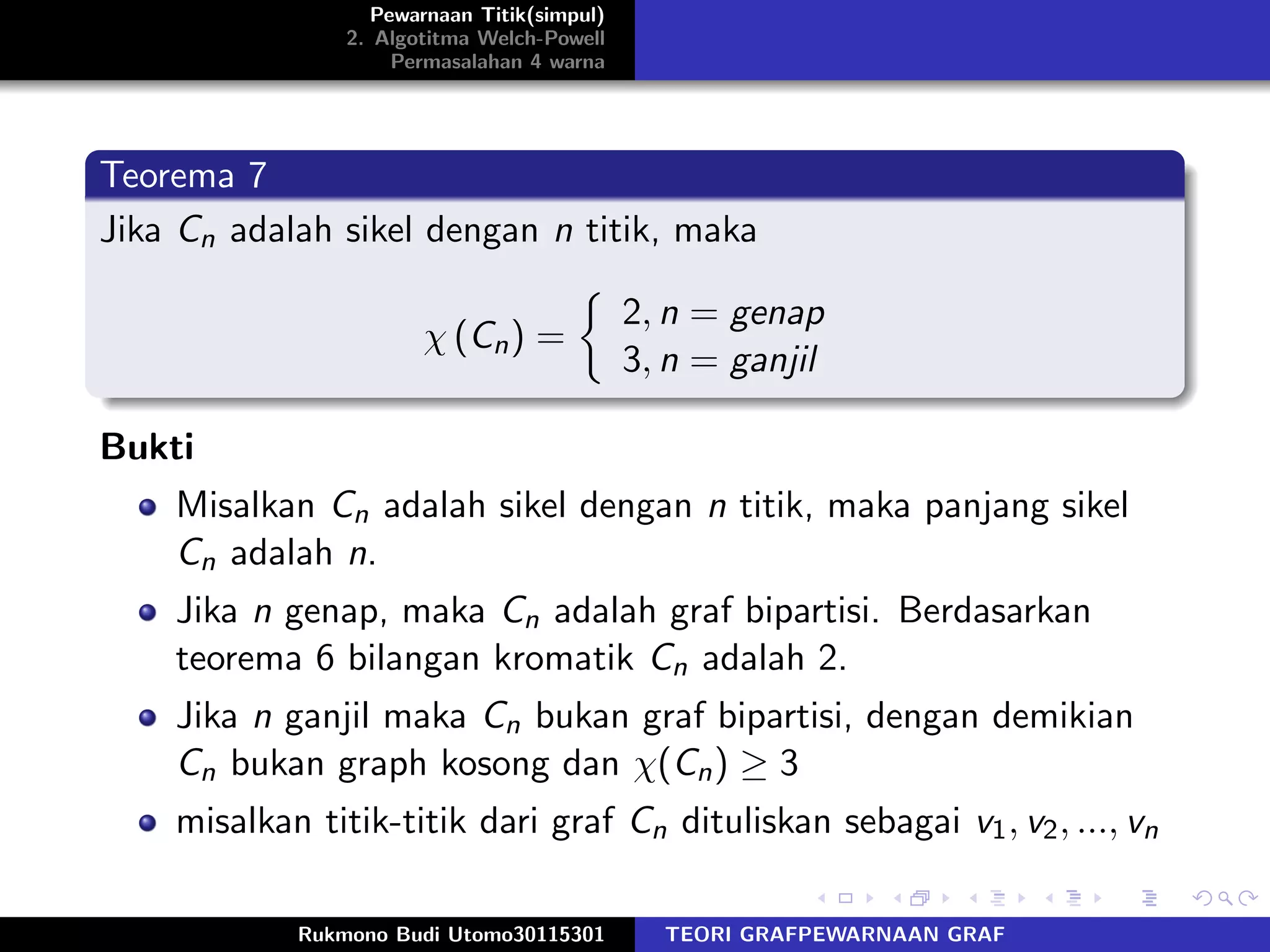 Pewarnaan Titik(simpul)
2. Algotitma Welch-Powell
Permasalahan 4 warna
Teorema 7
Jika Cn adalah sikel dengan n titik, maka
χ (Cn) =
2, n = genap
3, n = ganjil
Bukti
Misalkan Cn adalah sikel dengan n titik, maka panjang sikel
Cn adalah n.
Jika n genap, maka Cn adalah graf bipartisi. Berdasarkan
teorema 6 bilangan kromatik Cn adalah 2.
Jika n ganjil maka Cn bukan graf bipartisi, dengan demikian
Cn bukan graph kosong dan χ(Cn) ≥ 3
misalkan titik-titik dari graf Cn dituliskan sebagai v1, v2, ..., vn
Rukmono Budi Utomo30115301 TEORI GRAFPEWARNAAN GRAF
 