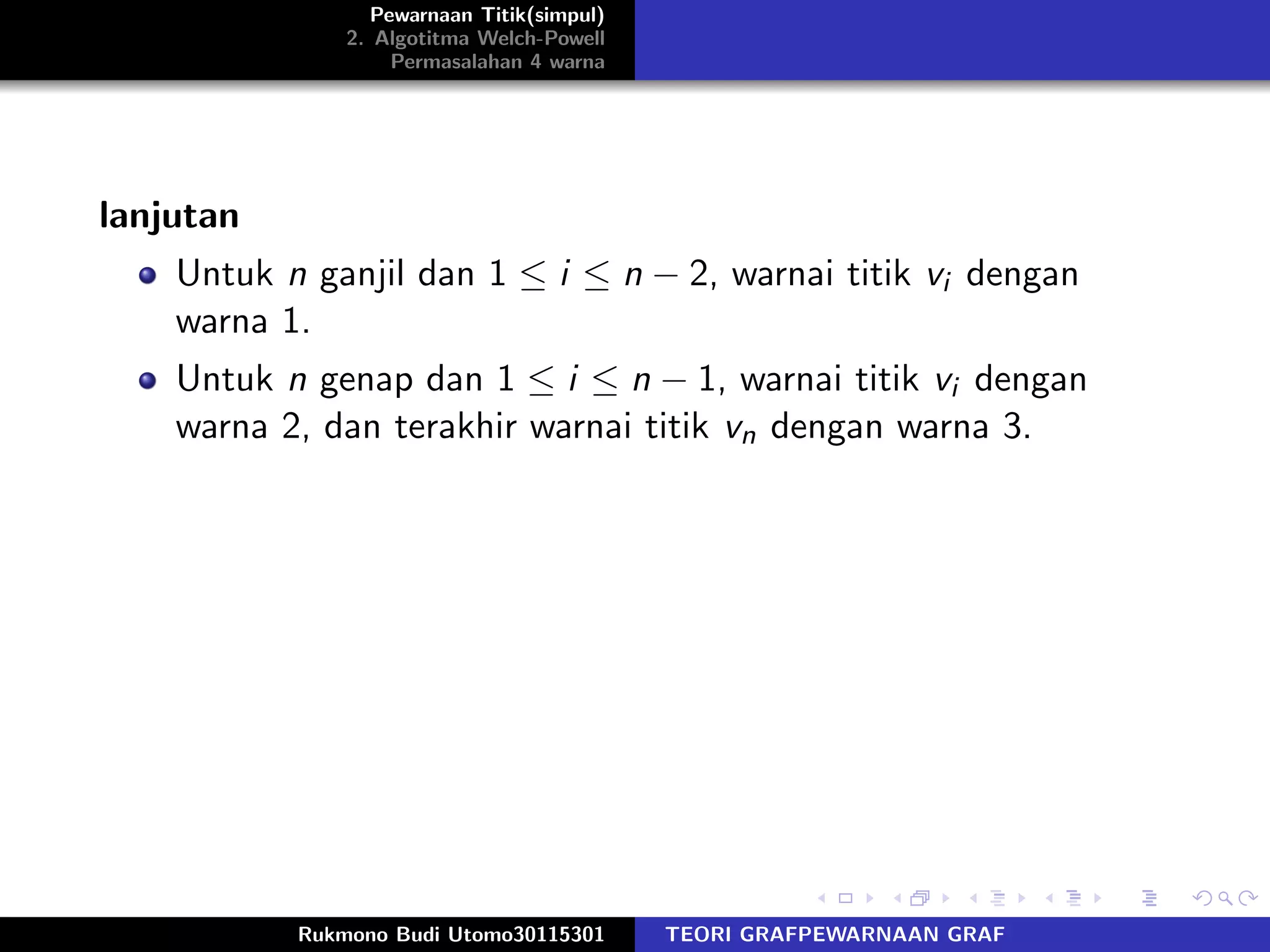 Pewarnaan Titik(simpul)
2. Algotitma Welch-Powell
Permasalahan 4 warna
lanjutan
Untuk n ganjil dan 1 ≤ i ≤ n − 2, warnai titik vi dengan
warna 1.
Untuk n genap dan 1 ≤ i ≤ n − 1, warnai titik vi dengan
warna 2, dan terakhir warnai titik vn dengan warna 3.
Rukmono Budi Utomo30115301 TEORI GRAFPEWARNAAN GRAF
 